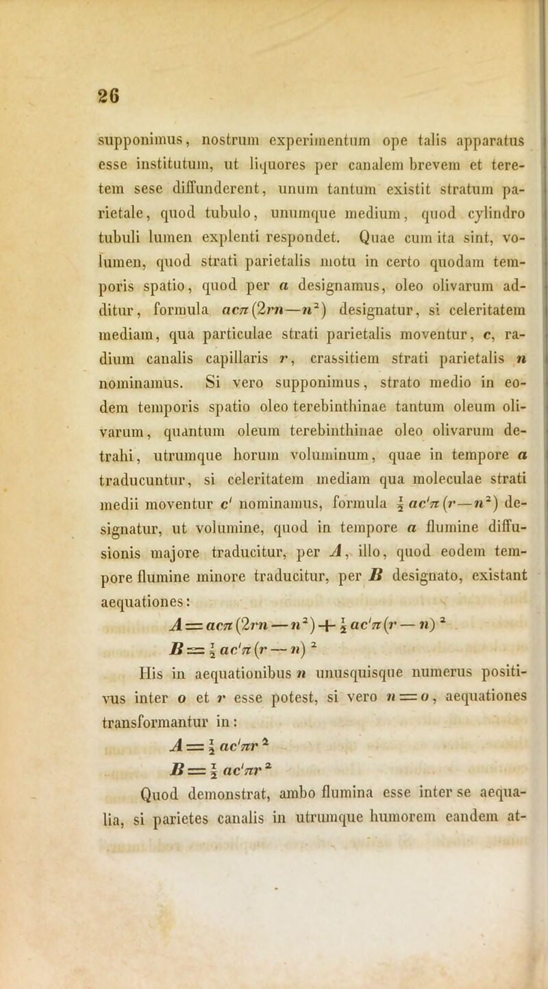 supponimus, nostrum experimentum ope talis apparatus esse institutum, ut liquores per canalem brevem et tere- tem sese diffunderent, unum tantum existit stratum pa- rietale, quod tubulo, unumque medium, quod cylindro tubuli lumen explenti respondet. Quae cum ita sint, vo- lumen, quod strati parietalis motu in certo quodam tem- poris spatio, quod per a designamus, oleo olivarum ad- ditur, formula aen(2rn—?i2) designatur, si celeritatem mediam, qua particulae strati parietalis moventur, c, ra- dium canalis capillaris r, crassitiem strati parietalis « nominamus. Si vero supponimus, strato medio in eo- dem temporis spatio oleo terebinthinae tantum oleum oli- varum, quantum oleum terebinthinae oleo olivarum de- trahi, utrumque horum voluminum, quae in tempore a traducuntur, si celeritatem mediam qua moleculae strati medii moventur c' nominamus, formula { ac'n(r—n2) de- signatur, ut volumine, quod in tempore a flumine diffu- sionis majore traducitur, per A, illo, quod eodem tem- pore flumine minore traducitur, per B designato, existant aequationes: A — acn(2rn — «2) + 5 ac‘n(i'— n) 2 jB = 5 ac‘n (j• — n) 2 His in aequationibus n unusquisque numerus positi- vus inter o et r esse potest, si vero n = o, aequationes transformantur in: A = 2 ac'nr1 B z=l ac17ir 2 Quod demonstrat, ambo flumina esse inter se aequa- lia, si parietes canalis in utrumque humorem eandem at-