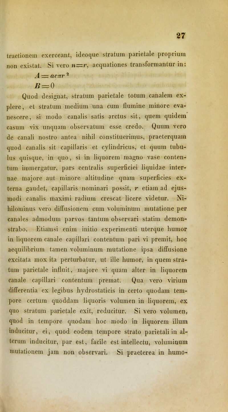 tractionem exerceant, ideoque stratum parietale proprium non existat. Si vero n—r, aequationes transformantur in: A — aeni' 2 Ji — Q Quod designat, stratum parietale totum canalem ex- plere, et stratum medium una cum flumine minore eva- nescere, si modo canalis satis arctus sit, quem quidem casum vix unquam observatum esse credo. Quum vero de canali nostro antea nihil constituerimus, praeterquam quod canalis sit capillaris et cylindricus, et quum tubu- lus quisque, in quo, si in liquorem magno vase conten- tum immergatur, pars centralis superficiei liquidae inter- nae majore aut minore altitudine quam superficies ex- terna gaudet, capillaris nominari possit, r etiam ad ejus- modi canalis maximi radium crescat licere videtur. Ni- hilominus vero diffusionem cum voluminum mutatione per canales admodum parvos tantum observari statim demon- strabo. Etiamsi enim initio experimenti uterque humor in liquorem canale capillari contentum pari vi premit, hoc aequilibrium tamen voluminum mutatione ipsa diffusione excitata mox ita perturbatur, ut ille humor, in quem stra- tum parietale influit, majore vi quam alter in liquorem canale capillari contentum premat. Qua vero virium differentia ex legibus hydrostaticis in certo quodam tem- pore certum quoddam liquoris volumen in liquorem, ex quo stratum parietale exit, reducitur. Si vero volumen, quod in tempore quodam hoc modo in liquorem illum inducitur, ei, quod eodem tempore strato parietali in al- terum inducitur, par est, facile est intellectu, voluminum mutationem jam non observari. Si praeterea in humo-