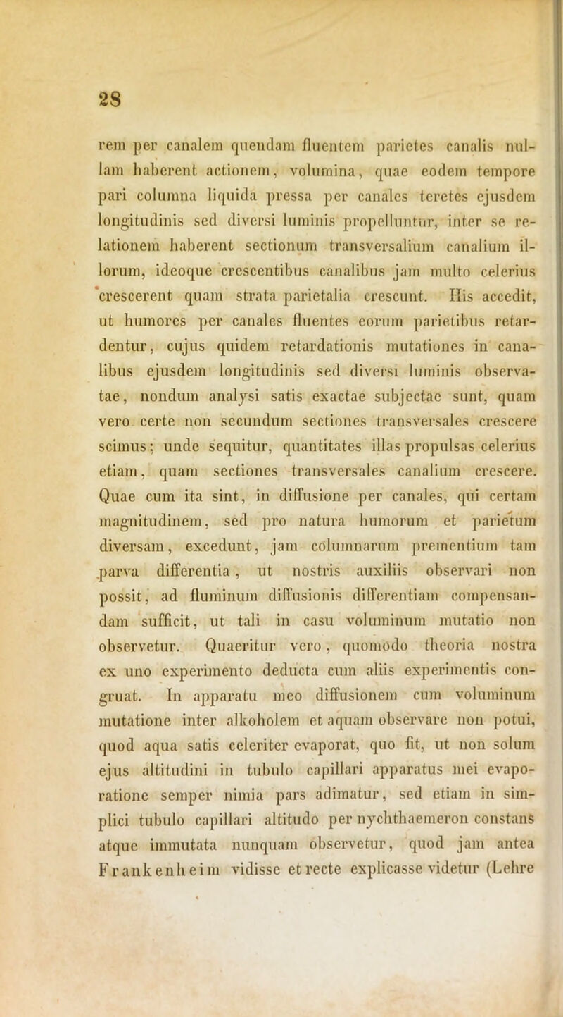 rem per canalem quendam fluentem parietes canalis nul- lam haberent actionem, volumina, quae eodem tempore pari columna liquida pressa per canales teretes ejusdem longitudinis sed diversi luminis propelluntur, inter se re- lationem haberent sectionum transversalium canalium il- lorum, ideoque crescentibus canalibus jam multo celerius crescerent quam strata parietalia crescunt. His accedit, ut humores per canales linentes eorum parietibus retar- dentur, cujus quidem retardationis mutationes in cana- libus ejusdem longitudinis sed diversi luminis observa- tae, nondum analysi satis exactae subjectae sunt, quam vero certe non secundum sectiones transversales crescere scimus; unde sequitur, quantitates illas propulsas celerius etiam, quam sectiones transversales canalium crescere. Quae cum ita sint, in diffusione' per canales, qui certam magnitudinem, sed pro natura humorum et parietum diversam, excedunt, jam columnarum prementium tam parva differentia, ut nostris auxiliis observari non possit, ad fluminum diffusionis differentiam compensan- dam sufficit, ut tali in casu voluminum mutatio non observetur. Quaeritur vero, quomodo theoria nostra ex uno experimento deducta cum aliis experimentis con- gruat. In apparatu meo diffusionem cum voluminum mutatione inter alkoholem et aquam observare non potui, quod aqua satis celeriter evaporat, quo fit, ut non solum ejus altitudini in tubulo capillari apparatus mei evapo- ratione semper nimia pars adimatur, sed etiam in sim- plici tubulo capillari altitudo per uychthaemeron constans atque immutata nunquam observetur, quod jam antea Frankenheim vidisse et recte explicasse videtur (Lehre