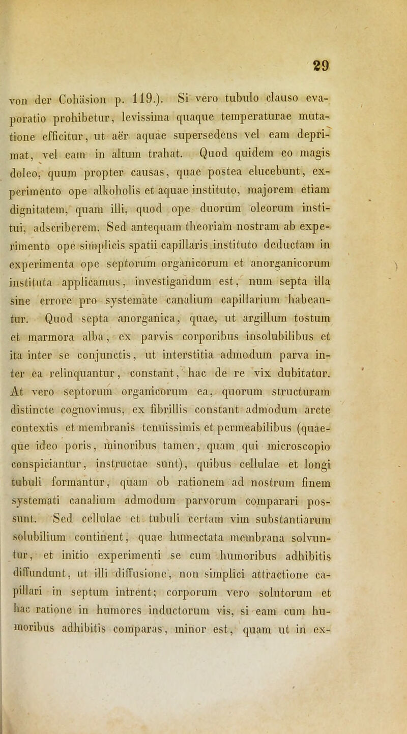 von der Cohasion p. 119.). Si vero tubulo clauso eva- poratio prohibetur, levissima quaque temperaturae muta- tione efficitur, ut aer aquae supersedens vel eam depri- mat, vel eam in altum trahat. Quod quidem eo magis doleo, quum propter causas, quae postea elucebunt, ex- perimento ope alkoholis et aquae instituto, majorem etiam dignitatem, quam illi, quod ope duorum oleorum insti- tui, adseriberem. Sed antequam theoriam nostram ab expe- rimento ope simplicis spatii capillaris instituto deductam in experimenta ope septorum organicorum et anorganicorum instituta applicamus, investigandum est, num septa illa sine errore pro systemate canalium capillarium habean- tur. Quod septa anorganica, quae, ut argillum tostum et marmora alba, ex parvis corporibus insolubilibus et ita inter se conjunctis, ut interstitia admodum parva in- ter ea relinquantur, constant, hac de re vix dubitatur. At vero septorum organicorum ea, quorum structuram distincte cognovimus, ex fibrillis constant admodum arcte contextis et membranis tenuissimis et permeabilibus (quae- que ideo poris, minoribus tamen, quam qui microscopio conspiciantur, instructae sunt), quibus cellulae et longi tubuli formantur, quam ob rationem ad nostrum finem systemati canalium admodum parvorum comparari pos- sunt. Sed cellulae et tubuli certam vim substantiarum solubilium continent, quae humectata membrana solvun- tur, et initio experimenti se cum humoribus adhibitis diffundunt, ut illi diffusione, non simplici attractione ca- pillari in septum intrent; corporum vero solutorum et hac ratione in humores inductorum vis, si eam cum hu- moribus adhibitis comparas, minor est, quam ut in ex-