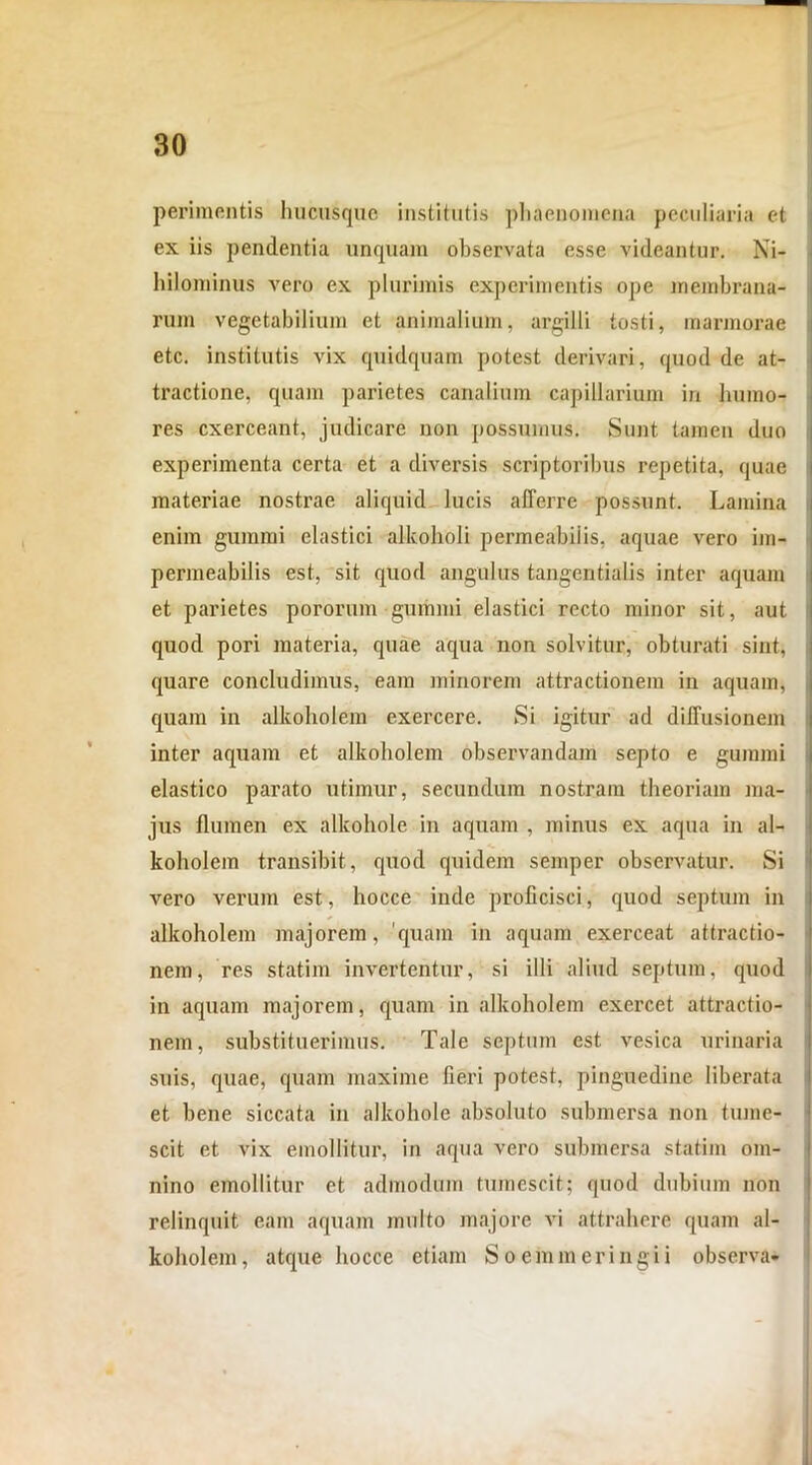 perimentis hucusque institutis phaenomena peculiaria et ex iis pendentia unquam observata esse videantur. Ni- hilominus vero ex plurimis experimentis ope membrana- rum vegetabilium et animalium, argilli tosti, marmorae etc. institutis vix quidquam potest derivari, quod de at- tractione, quam parietes canalium capillarium in humo- res exerceant, judicare non possumus. Sunt tamen duo experimenta certa et a diversis scriptoribus repetita, quae materiae nostrae aliquid lucis afferre possunt. Lamina enim gumini elastici allcoholi permeabiiis. aquae vero im- permeabilis est, sit quod angulus tangentialis inter aquam et parietes pororum • gumini elastici recto minor sit, aut quod pori materia, quae aqua non solvitur, obturati sint, quare concludimus, eam minorem attractionem in aquam, quam in alkoholem exercere. Si igitur ad diffusionem inter aquam et alkoholem observandam septo e gummi elastico parato utimur, secundum nostram theoriam ma- jus flumen ex alkohole in aquam , minus ex aqua in al- koholem transibit, quod quidem semper observatur. Si vero verum est, hocce inde proflcisci, quod septum in alkoholem majorem, 'quam in aquam exerceat attractio- nem, res statim invertentur, si illi aliud septum, quod in aquam majorem, quam in alkoholem exercet attractio- nem, substituerimus. Tale septum est vesica urinaria suis, quae, quam maxime fieri potest, pinguedine liberata et bene siccata in alkohole absoluto submersa non tume- scit et vix emollitur, in aqua vero submersa statim om- nino emollitur et admodum tumescit; quod dubium non relinquit eam aquam multo majore vi attrahere quam al- koholem, atque hocce etiam Soemmeringii observa-