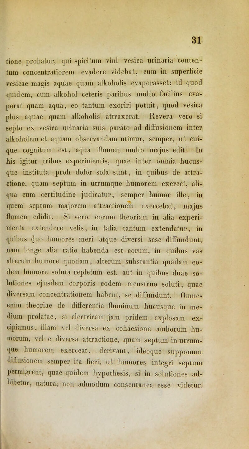 tione probatur, qui spiritum vini vesica urinaria conten- tum concentratiorem evadere videbat, cum in supeidicie vesicae magis aquae quam alkoholis evaporasset; id quod quidem, cum alkohol ceteris paribus multo facilius eva- porat quam aqua, eo tantum exoriri potuit, quod vesica plus aquae quam alkoholis attraxerat. Revera vero si septo ex vesica urinaria suis parato ad diffusionem inter alkoholem et aquam observandam utimur, sernper, ut cui- que cognitum est, aqua flumen multo majus edit. In his igitur tribus experimentis, quae inter omnia hucus- que instituta proh dolor sola sunt, in quibus de attra- ctione, quam septum in utrumque humorem exercet, ali- qua cum certitudine judicatur, sernper humor ille, in quem septum majorem attractionem exercebat, majus flumen edidit. Si vero eorum theoriam in alia experi- menta extendere velis, in talia tantum extendatur, in quibus duo humores meri atque diversi sese diffundunt, nam longe alia ratio habenda est eorum, in quibus vas alterum humore quodam, alterum substantia quadam eo- dem humore soluta repletum est, aut in quibus duae so- lutiones ejusdem corporis eodem menstruo soluti, quae diversam concentrationem habent, se diffundunt. Omnes enim theoriae de differentia fluminum hucusque in me- dium prolatae, si electricam jam pridem explosam ex- cipiamus, illam vel diversa ex cohaesione amborum hu- morum, vel e diversa attractione, quam septum in utrum- que humorem exerceat, derivant, ideoque supponunt diffusionem sernper ita fieri, ut humores integri septum permigrent, quae quidem hypothesis, si in solutiones ad- hibetur, natura, non admodum consentanea esse videtur.