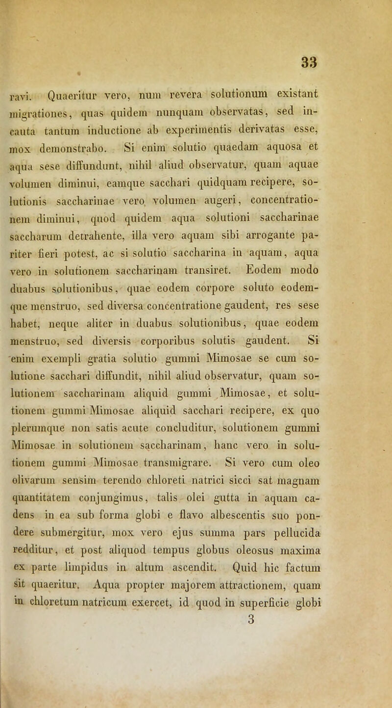 ravi. Quaeritur vero, num revera solutionum existant migrationes, quas quidem nunquam observatas, sed in- cauta tantum inductione ab experimentis derivatas esse, mox demonstrabo. Si enim solutio quaedam aquosa et aqua sese diffundunt, nihil aliud observatur, quam aquae volumen diminui, earaque sacchari quidquam recipere, so- lutionis saccharinae vero volumen augeri, concentratio- nem diminui, quod quidem aqua solutioni saccharinae saccharum detrahente, illa vero aquam sibi arrogante pa- riter fieri potest, ac si solutio saccharina in aquam, aqua vero in solutionem saccharinain transiret. Eodem modo duabus solutionibus, cpiae eodem corpore soluto eodem- que menstruo, sed diversa concentratione gaudent, res sese habet, neque aliter in duabus solutionibus, quae eodem menstruo, sed diversis corporibus solutis gaudent. Si enim exempli gratia solutio gummi Mimosae se cum so- lutione sacchari diffundit, nihil aliud observatur, quam so- lutionem saccharinain aliquid gummi Mimosae, et solu- tionem gummi Mimosae aliquid sacchari recipere, ex quo plerumque non satis acute concluditur, solutionem gummi Mimosae in solutionem saccharinam, hanc vero in solu- tionem gummi Mimosae transmigrare. Si vero cum oleo olivarum sensim terendo chloreti natrici sicci sat magnam quantitatem conjungimus, talis olei gutta in aquam ca- dens in ea sub forma globi e flavo albescentis suo pon- dere submergitur, mox vero ejus summa pars pellucida redditur, et post aliquod tempus globus oleosus maxima ex parte limpidus in altum ascendit. Quid hic factum sit quaeritur. Aqua propter majorem attractionem, quam in chloretum natricum exercet, id quod in superficie globi 3