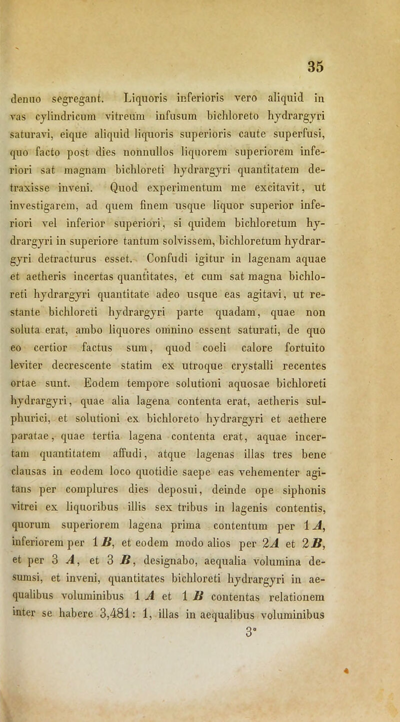 denuo segregant. Liquoris inferioris vero aliquid in vas cylindricum vitreum infusum bichloreto hydrargyri saturavi, eique aliquid liquoris superioris caute superfusi, quo facto post dies nonnullos liquorem superiorem infe- riori sat magnam bichloreti hydrargyri quantitatem de- traxisse inveni. Quod experimentum me excitavit, ut investigarem, ad quem finem usque liquor superior infe- riori vel inferior superiori, si quidem bichloretum hy- drargyri in superiore tantum solvissem, bichloretum hydrar- gyri detracturus esset. Confudi igitur in lagenam aquae et aetheris incertas quantitates, et cum sat magna bichlo- reti hydrargyri quantitate adeo usque eas agitavi, ut re- stante bichloreti hydrargyri parte quadam, quae non soluta erat, ambo liquores omnino essent saturati, de quo eo certior factus sum, quod coeli calore fortuito leviter decrescente statim ex utroque crystalli recentes ortae sunt. Eodem tempore solutioni aquosae bichloreti hydrargyri, quae alia lagena contenta erat, aetheris sul- phurici, et solutioni ex bichloreto hydrargyri et aethere paratae, quae tertia lagena contenta erat, aquae incer- tam quantitatem affudi, atque lagenas illas tres bene clausas in eodem loco quotidie saepe eas vehementer agi- tans per complures dies deposui, deinde ope siphonis vitrei ex liquoribus illis sex tribus in lagenis contentis, quorum superiorem lagena prima contentum per 1 A, inferiorem per 1 B, et eodem modo alios per 2A et 2B, et per 3 A, et 3 B, designabo, aequalia volumina de- sumsi, et inveni, quantitates bichloreti hydrargyri in ae- qualibus voluminibus 1 A et 1 U contentas relationem inter se habere 3,481: 1, illas inaequalibus voluminibus 3° 4