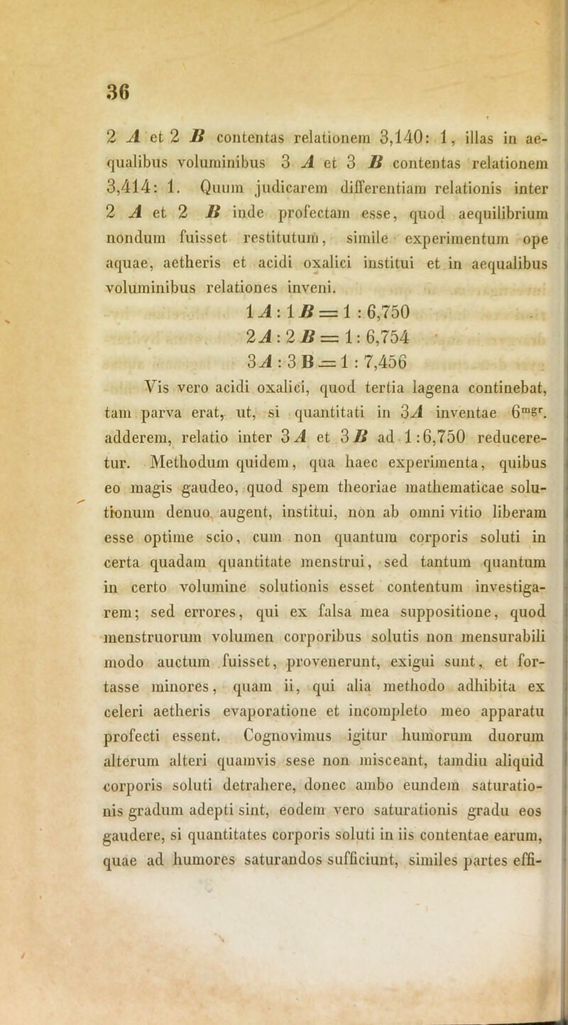 2 A et 2 B contentas relationem 3,140: 1, illas in ae- qualibus voluminibus 3 A et 3 B contentas relationem 3,414: 1. Quum judicarem differentiam relationis inter 2 A et 2 B inde profectam esse, quod aequilibrium nondum fuisset restitutum, simile experimentum ope aquae, aetheris et acidi oxalici institui et in aequalibus voluminibus relationes inveni. 1A:1B = 1 : 6,750 2A: 2B = 1:6,754 3J:3B^=1 : 7,456 Vis vero acidi oxalici, quod tertia lagena continebat, tam parva erat, ut, si quantitati in 3^1 inventae 6ra§r. adderem, relatio inter 3 A et 3 B ad 1:6,750 reducere- tur. Methodum quidem, qua haec experimenta, quibus eo magis gaudeo, quod spem theoriae mathematicae solu- tionum denuo augent, institui, non ab omni vitio liberam esse optime scio, cum non quantum corporis soluti in certa quadam quantitate menstrui, sed tantum quantum in certo volumine solutionis esset contentum investiga- rem; sed errores, qui ex falsa mea suppositione, quod menstruorum volumen corporibus solutis non mensurabili modo auctum fuisset, provenerunt, exigui sunt, et for- tasse minores, quam ii, qui alia methodo adhibita ex celeri aetheris evaporatione et incompleto meo apparatu profecti essent. Cognovimus igitur humorum duorum alterum alteri quamvis sese non misceant, tamdiu aliquid corporis soluti detrahere, donec ambo eundem saturatio- nis gradum adepti sint, eodem vero saturationis gradu eos gaudere, si quantitates corporis soluti in iis contentae earum, quae ad humores saturandos sufficiunt, similes partes effi- /