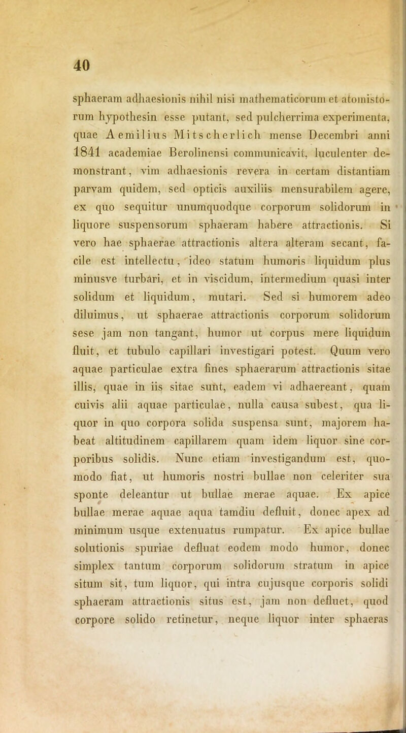 sphaeram adhaesionis nihil nisi mathematicorum et atomisto- rum hypothesin esse putant, sed pulcherrima experimenta, quae Aemilius Mitscherlich mense Decembri anni 1841 academiae Berolinensi communicavit, luculenter de- monstrant, vim adhaesionis revera in certam distantiam parvam quidem, sed opticis auxiliis mensurabilem agere, ex quo sequitur unumquodque corporum solidorum in liquore suspensorum sphaeram habere attractionis. Si vero hae sphaerae attractionis altera alteram secant, fa- cile est intellectu, ideo statum humoris liquidum plus minusve turbari, et in viscidum, intermedium quasi inter solidum et liquidum, mutari. Sed si humorem adeo diluimus, ut sphaerae attractionis corporum solidorum sese jam non tangant, humor ut corpus mere liquidum fluit, et tubulo capillari investigari potest. Quum vero aquae particulae extra lines sphaerarum attractionis sitae illis, cpiae in iis sitae sunt, eadem vi adhaereant, quam cuivis alii aquae particulae, nulla causa subest, qua li- quor in quo corpora solida suspensa sunt, majorem ha- beat altitudinem capillarem quam idem liquor sine cor- poribus solidis. Nunc etiam investigandum est, quo- modo fiat, ut humoris nostri bullae non celeriter sua sponte deleantur ut bullae merae aquae. Ex apice bullae merae aquae aqua tamdiu defluit, donec apex ad minimum usque extenuatus rumpatur. Ex apice bullae solutionis spuriae defluat eodem modo humor, donec simplex tantum corporum solidorum stratum in apice situm sit, tum liquor, qui intra cujusque corporis solidi sphaeram attractionis situs est, jam non defluet, quod corpore solido retinetur, neque liquor inter sphaeras