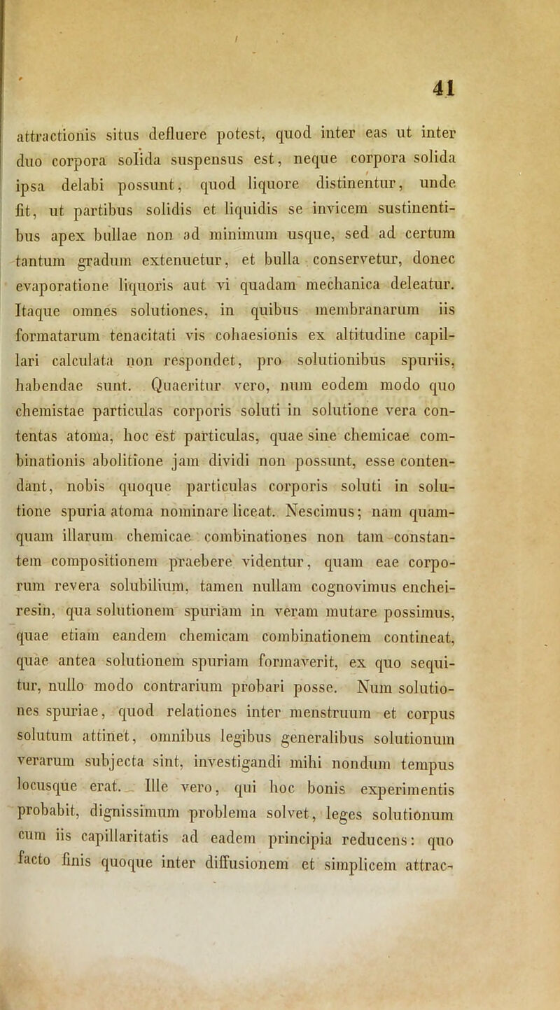 I attractionis situs defluere potest, quod inter eas ut inter duo corpora solida suspensus est, neque corpora solida ipsa delabi possunt, quod liquore distinentur, unde fit, ut partibus solidis et liquidis se invicem sustinenti- bus apex bullae non ad minimum usque, sed ad certum tantum gradum extenuetur, et bulla conservetur, donec evaporatione liquoris aut vi quadam mechanica deleatur. Itaque omnes solutiones, in quibus membranarum iis formatarum tenacitati vis cohaesionis ex altitudine capil- lari calculata non respondet, pro solutionibus spuriis, habendae sunt. Quaeritur vero, nura eodem modo quo chemistae particulas corporis soluti in solutione vera con- tentas atoma, hoc est particulas, quae sine chemicae com- binationis abolitione jam dividi non possunt, esse conten- dant, nobis quoque particulas corporis soluti in solu- tione spuria atoma nominare liceat. Nescimus; nam quam- quam illarum chemicae combinationes non tam constan- tem compositionem praebere videntur, quam eae corpo- rum revera solubilium, tamen nullam cognovimus enchei- resin, qua solutionem spuriam in veram mutare possimus, quae etiam eandem chemicam combinationem contineat, quae antea solutionem spuriam formaverit, ex quo sequi- tur, nullo modo contrarium probari posse. Num solutio- nes spuriae, quod relationes inter menstruum et corpus solutum attinet, omnibus legibus generalibus solutionum verarum subjecta sint, investigandi mihi nondum tempus locusque erat. Ille vero, qui hoc bonis experimentis probabit, dignissimum problema solvet, leges solutionum curn iis capillari tatis ad eadem principia reducens: quo facto finis quoque inter diffusionem et simplicem attrac-