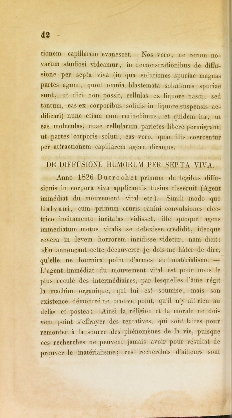 tionem capillarem evanescet. Nos vero, ne rerum no- varum studiosi videamur, in demonstrationibus de diffu- sione per septa viva (in qua solutiones spuriae magnas partes agunt, quod omnia blastemata solutiones spuriae sunt, ut dici non possit, cellulas ex liquore nasci, sed tantum, eas ex corporibus solidis in liquore suspensis ae- dificari) nunc etiam eum retinebimus, et quidem ita, ut eas moleculas, quae cellularum parietes libere permigrant, ut partes corporis soluti, eas vero, quae illis coercentur per attractionem capillarem agere dicamus. DE DIFFUSIONE HUMORUM PER SEPTA VIVA. Anno 1826 Dutrochet primum de legibus diffu- sionis in corpora viva applicandis fusius disseruit (Agent immediat du mouvement vital etc.). Simili modo quo Galvani, cum primum cruris ranini convulsiones elec- trico incitamento incitatas vidisset, ille quoque agens immediatum motus vitalis se detexisse credidit, ideoque revera in levem horrorem incidisse videtur, nam dicit: »En anuongant cette decouverte je dois me liatcr de dire, qu’elle ne fournira point d’armes au materialisme — L’agent immediat du mouvement vital est pour nous le plus recule des intermediaires, par lesquelles fame regit la machine organique, qui lui est. soumise, mais son existence demontre ne prouve point, qu ii n’y ait rien au dela« et postea: »Ainsi la religion et la morale ne doi- vent point s’effrayer des tentatives, qui sont. faites pour remonter a la source des phenomenes de la vie, puisque ces recherclies ne peuvent j a mais avoir pour resultat de prouver le materialisme; ces recherches d’ailleurs sont