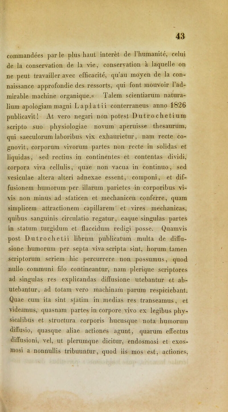 commandees par le plus haut interet de 1’humanite, celui de la conservation de la vie, conservation a laquelle on ne peut travailler avec efficacite, qu’au moyen de la con- naissance approfondie des ressorts, qui font mouvoir 1’ad- mirable machine organique.« Talem scientiarum natura- lium apologiam magni Lapi at ii conterraneus anno 1826 publicavit! At vero negari non potest Dutrochetium scripto suo physiologiae novum aperuisse thesaurum, qui saeculorum laboribus vix exhaurietur, nam recte co- gnovit, corporum vivorum partes non recte in solidas et liquidas, sed rectius in continentes et contentas dividi, corpora viva cellulis, quae non vacua in continuo, sed vesiculae altera alteri adnexae essent, componi, et dif- fusionem humorum per illarum parietes in corporibus vi- vis non minus ad staticen et mechanicen conferre, quam simplicem attractionem capillarem et vires mechanicas, quibus sanguinis circulatio regatur, eaque singulas partes in statum turgidum et flaccidum redigi posse. Quamvis post Dutrochetii librum publicatum multa de diffu- sione humorum per septa viva scripta sint, horum tamen scriptorum seriem hic percurrere non possumus, quod nullo communi fdo contineantur, nam plerique scriptores ad singulas res explicandas diffusione utebantur et ab- utebantur, ad totam vero machinam parum respiciebant. Quae cum ita sint statim in medias res transeamus, et videamus, quasnam partes in corpore vivo ex legibus phy- sicalibus et structura corporis hucusque nota humorum diffusio, quasque aliae actiones agunt, quarum effectus diffusioni, vel, ut plerumque dicitur, endosmosi et exos- mosi a nonnullis tribuuntur, quod iis mos est, actiones,