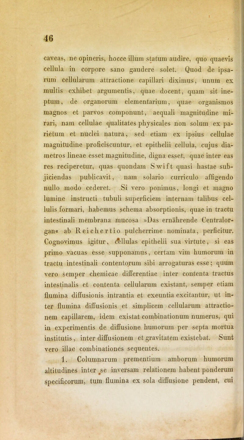 46 caveas, ne opineris, hocce illum statum audire, quo quaevis cellula in corpore sano gaudere solet. Quod de ipsa- rum cellularum attractione capillari diximus, unum ex multis exhibet argumentis, quae docent, quam sit ine- ptum, de organorum elementarium, quae organismos magnos et parvos componunt, aequali magnitudine mi- rari, nam cellulae qualitates physicales non solum ex pa- rietum et nuclei natura, sed etiam ex ipsius cellulae magnitudine proficiscuntur, et epithelii cellula, cujus dia- metros lineae esset magnitudine, digna esset, quae inter eas res reciperetur, quas quondam Swift quasi hastae sub- jiciendas publicavit, nam solario curriculo affigendo nullo modo cederet. Si vero ponimus, longi et magno lumine instructi tubuli superficiem internam talibus cel- lulis formari, habemus schema absorptionis, quae in tractu intestinali membrana mucosa »Das ernahrende Centralor- gan« ab Reichertio pulcherrime nominata, perficitur. Cognovimus igitur, Allulas epithelii sua virtute, si eas primo vacuas esse supponamus, certam vim humorum in tractu intestinali contentorum sibi arrogaturas esse: quum vero semper chemicae differentiae inter contenta tractus intestinalis et contenta cellularum existant, semper etiam flumina diffusionis intrantia et exeuntia excitantur, ut in- ter flumina diffusionis et simplicem cellularum attractio- nem capillarem, idem existat combinationum numerus, qui in experimentis de diffusione humorum per septa mortua institutis, inter diffusionem et gravitatem existebat. Sunt vero illae combinationes sequentes. 1. Columnarum prementium amborum humorum altitudines inter se inversam relationem habent ponderum specificorum, tum flumina ex sola diffusione pendent, cui