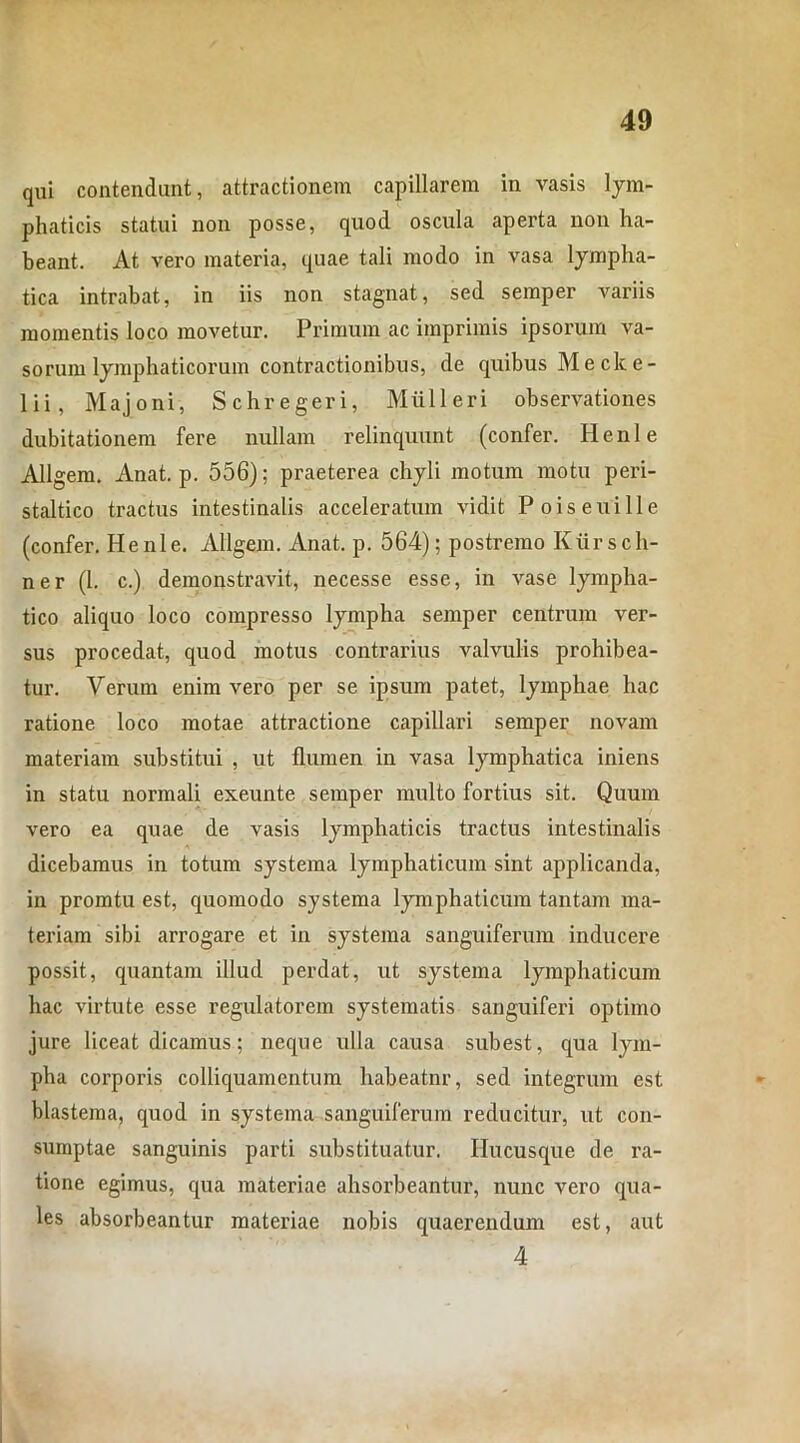 qui contendant, attractionem capillarem in vasis lym- phaticis statui non posse, quod oscula aperta non ha- beant. At vero materia, quae tali modo in vasa lympha- tica intrabat, in iis non stagnat, sed semper variis momentis loco movetur. Primum ac imprimis ipsorum va- sorum lymphaticorum contractionibus, de quibus Me ck e- 1 ii, Majoni, Schregeri, Mulieri observationes dubitationem fere nullam relinquunt (confer. Henle Allgem. Anat. p. 556); praeterea chyli motum motu peri- staltico tractus intestinalis acceleratum vidit Poiseuille (confer. Henle. Allgem. Anat. p. 564); postremo Kiirscli- ner (1. c.) demonstravit, necesse esse, in vase lympha- tico aliquo loco compresso lympha semper centrum ver- sus procedat, quod motus contrarius valvulis prohibea- tur. Verum enim vero per se ipsum patet, lymphae hac ratione loco motae attractione capillari semper novam materiam substitui , ut flumen in vasa lymphatica iniens in statu normali exeunte semper multo fortius sit. Quum vero ea quae de vasis lymphaticis tractus intestinalis dicebamus in totum systema lymphaticum sint applicanda, in promtu est, quomodo systema lymphaticum tantam ma- teriam sibi arrogare et in systema sanguiferum inducere possit, quantam illud perdat, ut systema lymphaticum hac virtute esse regulatorem systematis sanguiferi optimo jure liceat dicamus; neque ulla causa subest, qua lym- pha corporis colliquamentum habeatnr, sed integrum est blastema, quod in systema sanguiferum reducitur, ut con- sumptae sanguinis parti substituatur. Hucusque de ra- tione egimus, qua materiae ahsorbeantur, nunc vero qua- les absorbeantur materiae nobis quaerendum est, aut 4