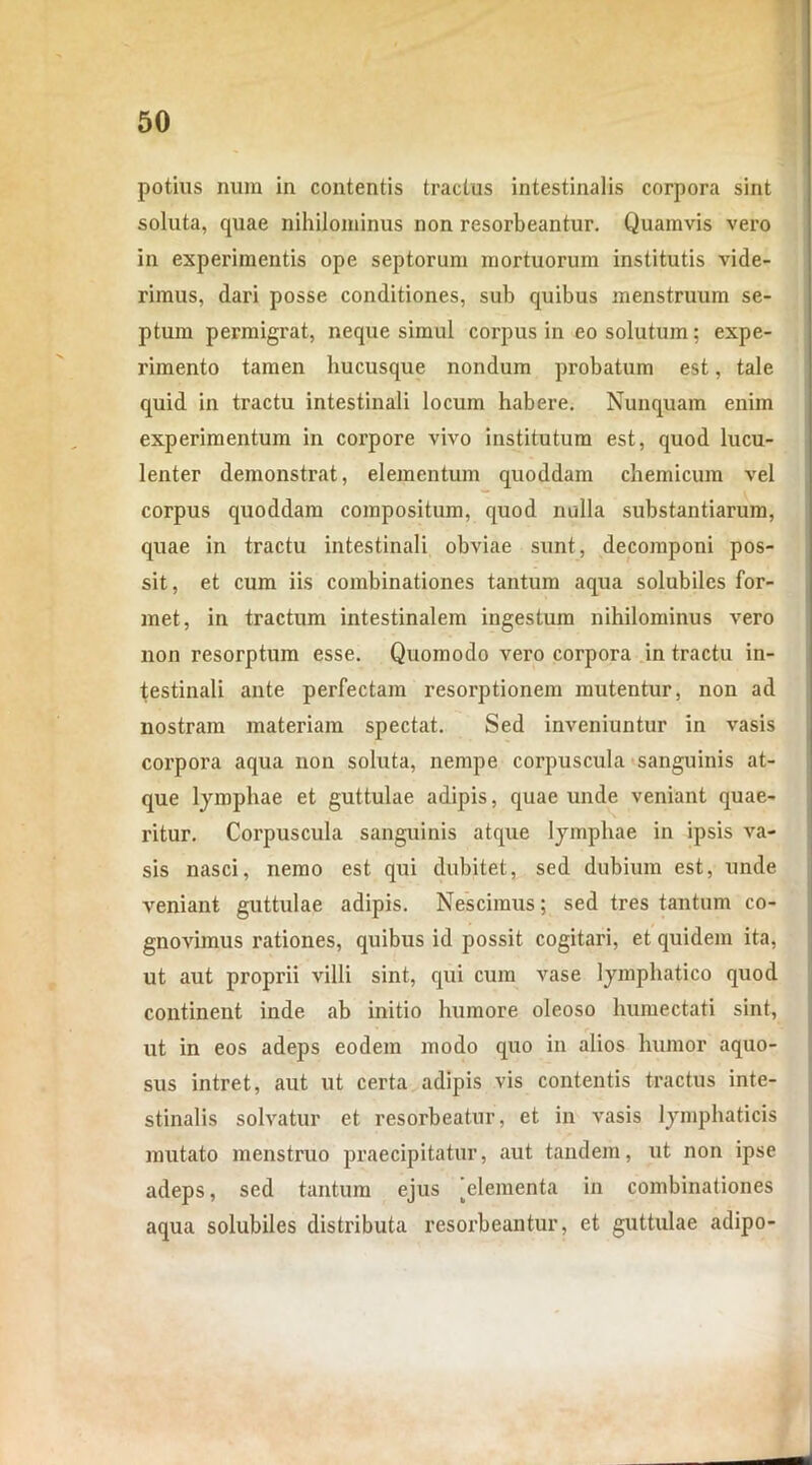 potius nmn in contentis tractus intestinalis corpora sint soluta, quae nihilominus non resorbeantur. Quamvis vero in experimentis ope septorum mortuorum institutis vide- rimus, dari posse conditiones, sub quibus menstruum se- ptum permigrat, neque simul corpus in eo solutum; expe- rimento tamen hucusque nondum probatum est, tale quid in tractu intestinali locum habere. Nunquam enim experimentum in corpore vivo institutum est, quod lucu- lenter demonstrat, elementum quoddam chemicum vel corpus quoddam compositum, quod nulla substantiarum, quae in tractu intestinali obviae sunt, decomponi pos- sit, et cum iis combinationes tantum aqua solubiles for- met, in tractum intestinalem ingestum nihilominus vero non resorptum esse. Quomodo vero corpora in tractu in- testinali ante perfectam resorptionem mutentur, non ad nostram materiam spectat. Sed inveniuntur in vasis corpora aqua non soluta, nempe corpuscula sanguinis at- que lymphae et guttulae adipis, quae unde veniant quae- ritur. Corpuscula sanguinis atque lymphae in ipsis va- sis nasci, nemo est qui dubitet, sed dubium est, unde veniant guttulae adipis. Nescimus; sed tres tantum co- gnovimus rationes, quibus id possit cogitari, et quidem ita, ut aut proprii villi sint, qui cum vase lymphatico quod continent inde ab initio humore oleoso humectati sint, ut in eos adeps eodem modo quo in alios humor aquo- sus intret, aut ut certa adipis vis contentis tractus inte- stinalis solvatur et resorbeatur, et in vasis lymphaticis mutato menstruo praecipitatur, aut tandem, ut non ipse adeps, sed tantum ejus 'elementa in combinationes aqua solubiles distributa resorbeantur, et guttulae adipo-