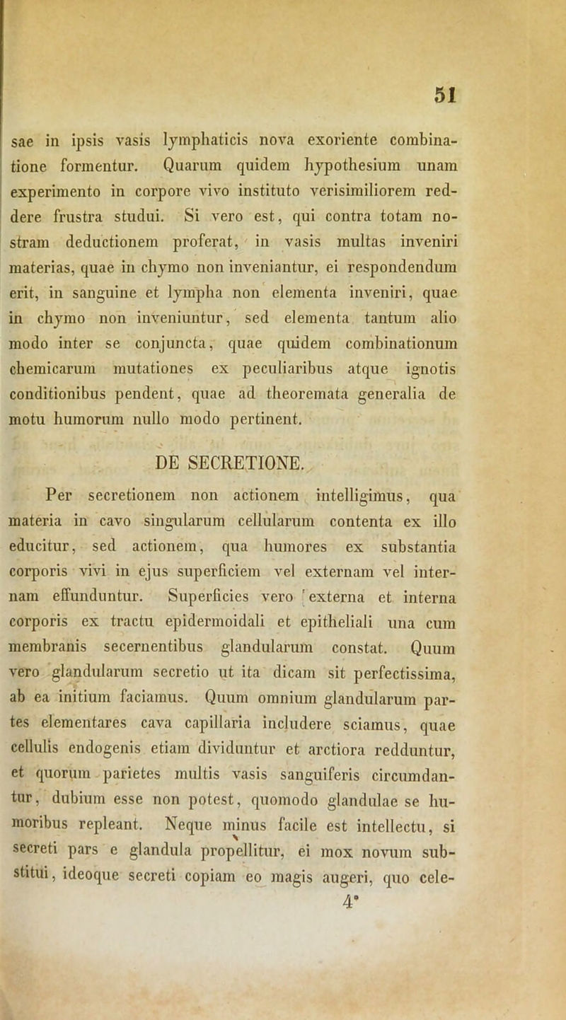 sae in ipsis vasis lymphaticis nova exoriente combina- tione formentur. Quarum quidem hypothesium unam experimento in corpore vivo instituto verisimiliorem red- dere frustra studui. Si vero est, qui contra totam no- stram deductionem proferat, in vasis multas inveniri materias, quae in chymo non inveniantur, ei respondendum erit, in sanguine et lympha non elementa inveniri, quae in chymo non inveniuntur, sed elementa tantum alio modo inter se conjuncta, quae quidem combinationum chemicarum mutationes ex peculiaribus atque ignotis conditionibus pendent, quae ad theoremata generalia de motu humorum nullo modo pertinent. DE SECRETIONE. Per secretionem non actionem intelligimus, qua materia in cavo singularum cellularum contenta ex illo educitur, sed actionem, qua humores ex substantia corporis vivi in ejus superficiem vel externam vel inter- nam effunduntur. Superficies vero 'externa et interna corporis ex tractu epidermoidali et epitheliali una cum membranis secernentibus glandularum constat. Quum vero glandularum secretio ut ita dicam sit perfectissima, ab ea initium faciamus. Quum omnium glandularum par- tes elementares cava capillaria includere sciamus, quae cellulis endogenis etiam dividuntur et arctiora redduntur, et quorum parietes multis vasis sanguiferis circumdan- tur, dubium esse non potest, quomodo glandulae se hu- moribus repleant. Neque minus facile est intellectu, si secreti pars e glandula propellitur, ei mox novum sub- stitui , ideoque secreti copiam eo magis augeri, quo cele- 4*