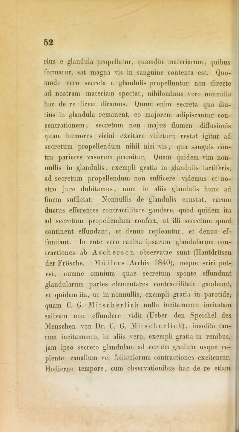 rius e glandula propellatur, quamdiu materiarum, quibus formatur, sat magna vis in sanguine contenta est. Quo- modo vero secreta e glandulis propelluntur non directe ad nostram materiam spectat, nihilominus vero nonnulla hac de re liceat dicamus. Quum enim secreta quo diu- tius in glandula remanent, eo majorem adipiscantur con- centrationem, secretum non majus flumen diffusionis quam humores vicini excitare videtur; restat igitur ad secretum propellendum nihil nisi vis, qua sanguis con- tra parietes vasorum premitur. Quam quidem vim non- nullis in glandulis, exempli gratia in glandulis lactiferis, ad secretum propellendum non sufficere videmus et no- stro jure dubitamus, num in aliis glandulis hunc ad finem sufficiat. Nonnullis de glandulis constat, earum ductus efferentes contractilitate gaudere, quod quidem ita ad secretum propellendum confert, ut illi secretum quod continent effundant, et denuo repleantur, et denuo ef- fundant. In cute vero ranina ipsarum glandularum con- tractiones ab Ascli erson observatae sunt (Hautdriisen der Frdsche. Mii 11 ers Archiv 1840), neque sciri pot- est, numne omnium quae secretum sponte effundunt glandularum partes elementares contractilitate gaudeant, et quidem ita, ut in nonnullis, exempli gratia in parotide, quam C. G. Mitscherlich nullo incitamento incitatam salivam non effundere vidit (Ueber den Speichel des Menschen von Dr. C. G. Mitscherlich), insolito tan- tum incitamento, in aliis vero, exempli gratia in renibus, jam ipso secreto glandulam ad certum gradum usque re- plente canalium vel folliculorum contractiones excitentur. Hodierno tempore, cum observationibus hac de re etiam