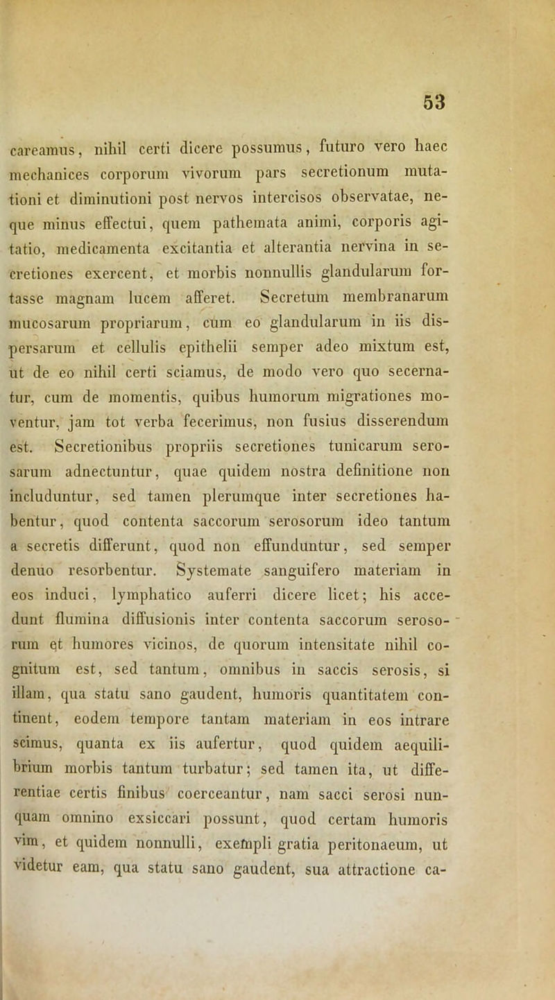 careamus, nihil certi dicere possumus, futuro vero haec mechanices corporum vivorum pars secretionum muta- tioni et diminutioni post nervos intercisos observatae, ne- que minus effectui, quem pathemata animi, corporis agi- tatio, medicamenta excitantia et alterantia nervina in se- cretiones exercent, et morbis nonnullis glandularum for- tasse magnam lucem afferet. Secretum membranarum mucosarum propriarum, cum eo glandularum in iis dis- persarum et cellulis epithelii semper adeo mixtum est, ut de eo nihil certi sciamus, de modo vero quo secerna- tur, cum de momentis, quibus humorum migrationes mo- ventur, jam tot verba fecerimus, non fusius disserendum est. Secretionibus propriis secretiones tunicarum sero- sarum adnectuntur, quae quidem nostra definitione non includuntur, sed tamen plerumque inter secretiones ha- bentur, cpiod contenta saccorum serosorum ideo tantum a secretis differunt, quod non effunduntur, sed semper denuo resorbentur. Systemate sanguifero materiam in eos induci, lymphatico auferri dicere licet; his acce- dunt flumina diffusionis inter contenta saccorum seroso- rum qt humores vicinos, de quorum intensitate nihil co- gnitum est, sed tantum, omnibus in saccis serosis, si illam, qua statu sano gaudent, humoris quantitatem con- tinent, eodem tempore tantam materiam in eos intrare scimus, quanta ex iis aufertur, quod quidem aequili- brium morbis tantum turbatur; sed tamen ita, ut diffe- rentiae certis finibus coerceantur, nam sacci serosi nun- quam omnino exsiccari possunt, quod certam humoris vim, et quidem nonnulli, exefnpli gratia peritonaeum, ut videtur eam, qua statu sano gaudent, sua attractione ca-