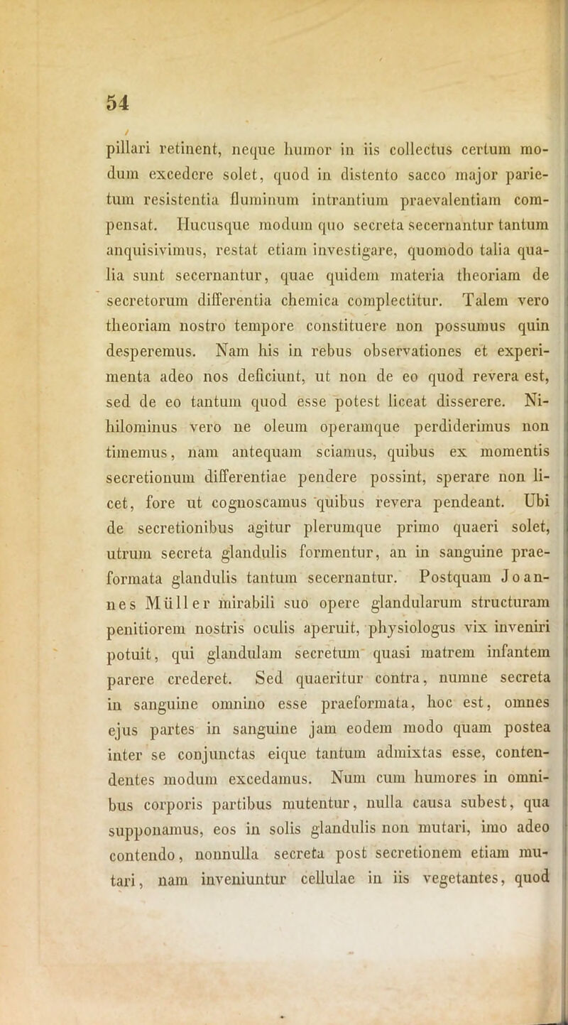 / pillari retinent, neque humor in iis collectus certum mo- dum excedere solet, quod in distento sacco major parie- tum resistentia fluminum intrantium praevalentiam com- pensat. Hucusque modum quo secreta secernantur tantum anquisivimus, restat etiam investigare, quomodo talia qua- lia sunt secernantur, quae quidem materia theoriam de secretorum differentia chemica complectitur. Talem vero theoriam nostro tempore constituere non possumus quin desperemus. Nam his in rebus observationes et experi- menta adeo nos deficiunt, ut non de eo quod revera est, sed de eo tantum quod esse potest liceat disserere. Ni- hilominus vero ne oleum operamque perdiderimus non timemus, nam antequam sciamus, quibus ex momentis secretionum differentiae pendere possint, sperare non li- cet, fore ut cognoscamus quibus revera pendeant. Ubi de secretionibus agitur plerumque primo quaeri solet, utrum secreta glandulis formentur, an in sanguine prae- formata glandulis tantum secernantur. Postquam Jo an- nes Mulier mirabili suo opere glandularum structuram penitiorem nostris oculis aperuit, physiologiis vix inveniri potuit, qui glandulam secretum quasi matrem infantem parere crederet. Sed quaeritur contra, numne secreta in sanguine omnino esse praeformata, hoc est, omnes ejus partes in sanguine jam eodem modo quam postea inter se conjunctas eique tantum admixtas esse, conten- dentes modum excedamus. Num cum humores in omni- bus corporis partibus mutentur, nulla causa subest, qua supponamus, eos in solis glandulis non mutari, imo adeo contendo, nonnulla secreta post secretionem etiam mu- tari, nam inveniuntur cellulae in iis vegetantes, quod