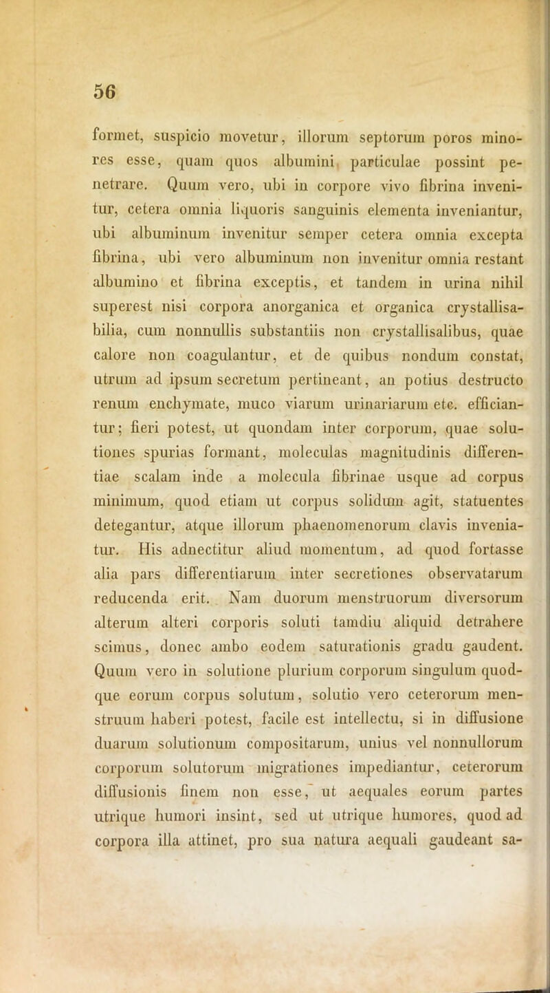 formet, suspicio movetur, illorum septorum poros mino- res esse, quam quos albumini particulae possint pe- netrare. Quum vero, ubi in corpore vivo fibrina inveni- tur, cetera omnia liquoris sanguinis elementa inveniantur, ubi albuminum invenitur semper cetera omnia excepta fibrina, ubi vero albuminum non invenitur omnia restant albumino et fibrina exceptis, et tandem in urina nihil superest nisi corpora anorganica et organica crystallisa- bilia, cum nonnullis substantiis non crystallisalibus, quae calore non coagulantur, et de quibus nondum constat, utrum ad ipsum secretum pertineant, an potius destructo renum enchymate, muco viarum urinariarum etc. effician- tur; fieri potest, ut quondam inter corporum, quae solu- tiones spurias formant, moleculas magnitudinis differen- tiae scalam inde a moiecula fibrinae usque ad corpus minimum, quod etiam ut corpus solidum agit, statuentes detegantur, atque illorum phaenomenorum clavis invenia- tur. His adnectitur aliud momentum, ad quod fortasse alia pars differentiarum inter secretiones observatarum reducenda erit. Nam duorum menstruorum diversorum alterum alteri corporis soluti tamdiu aliquid detrahere scimus, donec ambo eodem saturationis gradu gaudent. Quum vero in solutione plurium corporum singulum quod- que eorum corpus solutum, solutio vero ceterorum men- struum haberi potest, facile est intellectu, si in diffusione duarum solutionum compositarum, unius vel nonnullorum corporum solutorum migrationes impediantur, ceterorum diffusionis finem non esse, ut aequales eorum partes utrique humori insint, sed ut utrique humores, quod ad corpora illa attinet, pro sua natura aequali gaudeant sa-