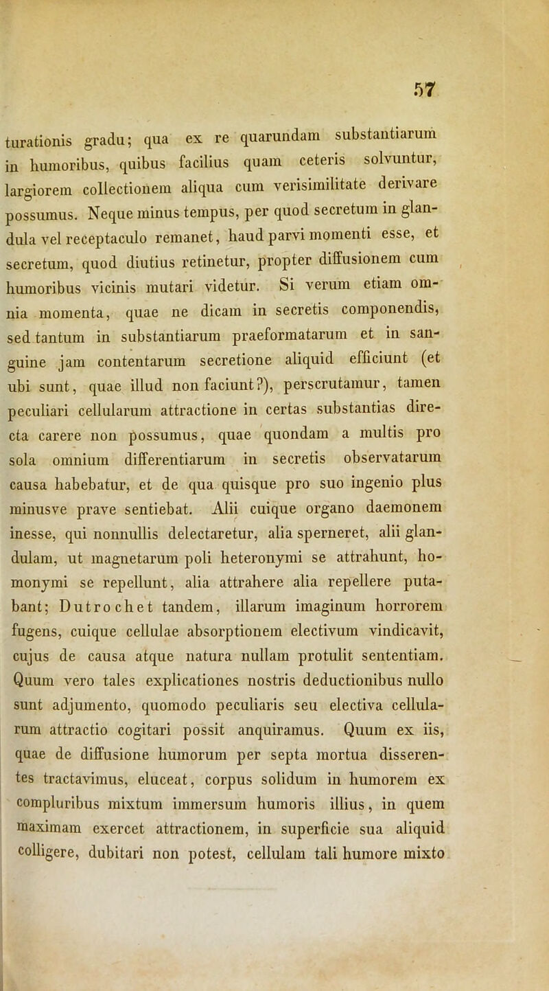 turationis gradu; qua ex re quarundara substantiarum in humoribus, quibus facilius quam ceteris solvuntur, largiorem collectionem aliqua cum verisimilitate derivare possumus. Neque minus tempus, per quod secretum in glan- dula vel receptaculo remanet, haud parvi momenti esse, et secretum, quod diutius retinetur, propter diffusionem cum humoribus vicinis mutari videtur. Si verum etiam om- nia momenta, quae ne dicam in secretis componendis, sed tantum in substantiarum praeformatarum et in san- guine jam contentarum secretione aliquid efficiunt (et ubi sunt, quae illud non faciunt?), perscrutamur, tamen peculiari cellularum attractione in certas substantias dire- cta carere non possumus, quae quondam a multis pro sola omnium differentiarum in secretis observatarum causa habebatur, et de qua quisque pro suo ingenio plus minusve prave sentiebat. Alii cuique organo daemonem inesse, qui nonnullis delectaretur, alia sperneret, alii glan- dulam, ut magnetarum poli heteronymi se attrahunt, ho- monymi se repellunt, alia attrahere alia repellere puta- bant; Dutrochet tandem, illarum imaginum horrorem fugens, cuique cellulae absorptionem electivum vindicavit, cujus de causa atque natura nullam protulit sententiam. Quum vero tales explicationes nostris deductionibus nullo sunt adjumento, quomodo peculiaris seu electiva cellula- rum attractio cogitari possit anquiramus. Quum ex iis, quae de diffusione humorum per septa mortua disseren- tes tractavimus, eluceat, corpus solidum in humorem ex compluribus mixtum immersum humoris illius, in quem maximam exercet attractionem, in superficie sua aliquid colligere, dubitari non potest, cellulam tali humore mixto