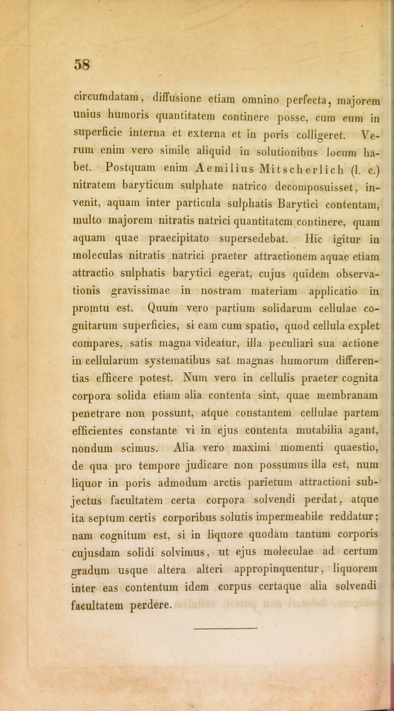 circumdatam, diffusione etiam omnino perfecta, majorem unius humoris quantitatem continere posse, cum eum in superficie interna et externa et in poris colligeret. Ve- rum enim vero simile aliquid in solutionibus locum ha- bet. Postquam enim Aemilius Mitsclierlicii (1. c.) nitratem baryticum sulphate natrico decomposuisset, in- venit, aquam inter particula sulphatis Barytici contentam, multo majorem nitratis natrici quantitatem continere, quam aquam quae praecipitato supersedebat. Hic igitur in moleculas nitratis natrici praeter attractionem aquae etiam attractio sulphatis barytici egerat, cujus quidem observa- tionis gravissimae in nostram materiam applicatio in promtu est. Quum vero partium solidarum cellulae co- gnitarum superficies, si eam cum spatio, quod cellula explet compares, satis magna videatur, illa peculiari sua actione in cellularum systematibus sat magnas humorum differen- tias efficere potest. Num vero in cellulis praeter cognita corpora solida etiam alia contenta sint, quae membranam penetrare non possunt, atque constantem cellulae partem efficientes constante vi in ejus contenta mutabilia agant, nondum scimus. Alia vero maximi momenti quaestio, de qua pro tempore judicare non possumus illa est, num liquor in poris admodum arctis parietum attractioni sub- jectus facultatem certa corpora solvendi perdat, atque ita septum certis corporibus solutis impermeabile reddatur; nam cognitum est, si in liquore quodam tantum corporis cujusdam solidi solvimus, ut ejus moleculae ad certum gradum usque altera alteri appropinquentur, liquorem inter eas contentum idem corpus certaque alia solvendi facultatem perdere.