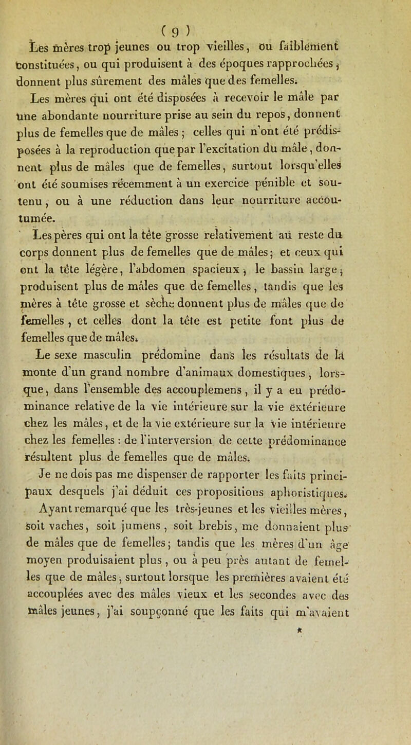 Les ûières trop jeunes ou trop vieilles, ou faiblement constituées, ou qui produisent à des époques rapprochées i donnent plus sûrement des mâles que des femelles. Les mères qui ont été disposées à recevoir le mâle par tine abondante nourriture prise au sein du repos, donnent plus de femelles que de mâles ; celles qui n’ont été prédis- posées à la reproduction que par l’excitation dü mâle, don- nent plus de mâles que de femelles, surtout lorsqu’elles ont été soumises récemment à un exercice pénible et sou- tenu , ou à une réduction dans leur nourriture accou- tumée. Les pères qui ont la tête grosse relativement au reste du corps donnent plus de femelles que de mâles; et ceux qui ont la tête légère, l’abdomen spacieux ; le bassin large ; produisent plus de mâles que de femelles, tandis que les mères à tête grosse et sèche donnent plus de mâles que de femelles , et celles dont la tête est petite font plus de femelles que de mâles* Le sexe masculin prédomine dans les résultats de ht monte d’un grand nombre d’animaux domestiques , lors- que, dans l’ensemble des accouplemens , il y a eu prédo- minance relative de la vie intérieure sur la vie extérieure chez les mâles, et de la vie extérieure sur la vie intérieure chez les femelles : de l’interversion de cette prédominance résultent plus de femelles que de mâles. Je ne dois pas me dispenser de rapporter les faits princi- paux desquels j’ai déduit ces propositions aphoristiques. Ayant remarqué que les très-jeunes et les vieilles mères, soit vaches, soit jumens , soit brebis, me donnaient plus de mâles que de femelles ; tandis que les mères d'un âge moyen produisaient plus, ou à peu près autant de femel- les que de mâles; surtout lorsque les premières avaient été accouplées avec des mâles vieux et les secondes avec des taâles jeunes, j’ai soupçonné que les faits qui m'avaient