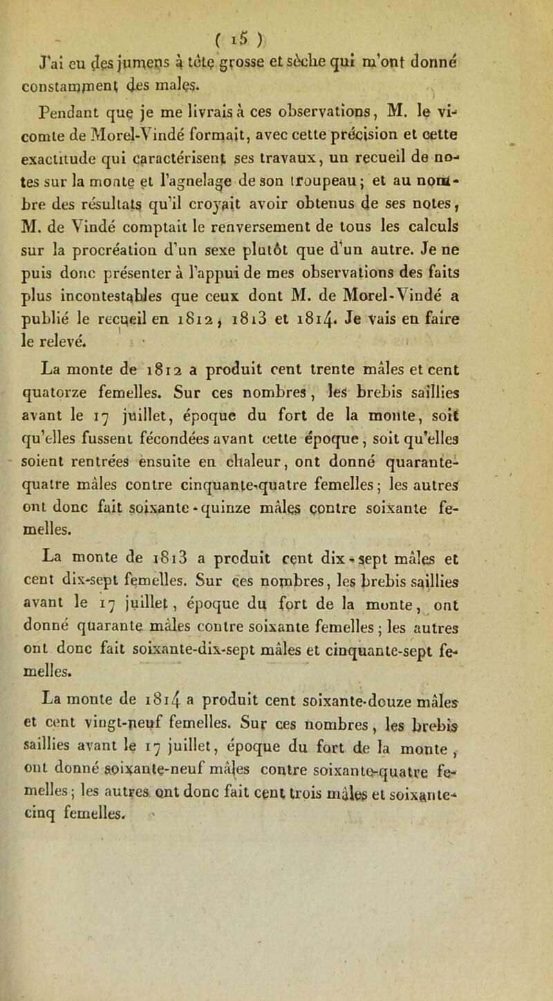 J'ai eu (Içsjumeus à tètç grosse et sèche qui m’ont donné constamment des males. Pendant que je me livrais à ces observations, M. le vi- comte de Morel-Vindé formait, avec cette précision et cette exactitude qui caractérisent ses travaux, un recueil de no- tes sur la monte et l’agnelage de son troupeau; et au nom- bre des résultats qu’il croyait avoir obtenus de ses notes, M. de Vindé comptait le renversement de tous les calculs sur la procréation d’un sexe plutôt que d’un autre. Je ne puis donc présenter à l’appui de mes observations des faits plus incontestables que ceux dont M. de Morel-Vindé a publié le recueil en 1812* i8i3 et 1814* Je Vais en faire le relevé. La monte de 18x2 a produit cent trente mâles et cent quatorze femelles. Sur ces nombres, les brebis saillies avant le 17 juillet, époque du fort de la monte, soit qu’elles fussent fécondées avant cette époque , soit qu’elles soient rentrées ensuite en chaleur, ont donné quarante- quatre mâles contre cinquante-quatre femelles; les autres ont donc fait soixante - quinze mâles contre soixante fe- melles. La monte de 1813 a produit cent dix-sept mâles et cent dix-sept femelles. Sur ces nombres, les brebis saillies avant le 17 juillet, époque du fort de la monte, ont donné quarante mâles contre soixante femelles ; les auti-es ont donc fait soixante-dix-sept mâles et cinquante-sept fe- melles. La monte de 1814 a produit cent soixante-douze mâles et cent vingt-neuf femelles. Sur ces nombres, les brebis saillies avant le 17 juillet, époque du fort de la monte ont donné soixante-neuf mâles contre soixante-quatre fe- melles ; les autres ont donc fait cent trois mâles et soixante- cinq femelles.