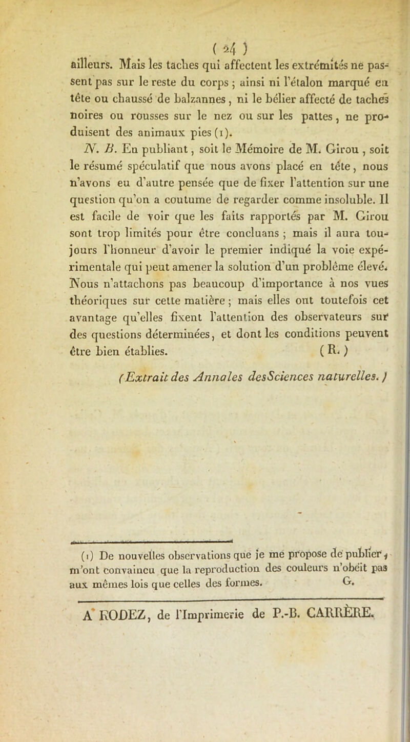 ailleurs. Mais les taclies qui affectent les extrémités ne pas- sent pas sur le reste du corps ; ainsi ni l’étalon marqué en tête ou chaussé de balzannes, ni le bélier affecté de taches noires ou rousses sur le nez ou sur les pattes, ne pro- duisent des animaux pies(i). N. B. En publiant, soit le Mémoire de Mi Girou , soit le résumé spéculatif que nous avons placé en tête, nous n’avons eu d’autre pensée que de fixer l’attention sur une question qu’on a coutume de regarder comme insoluble. Il est facile de voir que les faits rapportés par M. Girou sont trop limités pour être concluans ; mais il aura tou- jours l’honneur d’avoir le premier indiqué la voie expé- rimentale qui peut amener la solution d’un problème élevé* ÏVous n’attachons pas beaucoup d’importance à nos vues théoriques sur cette matière ; mais elles ont toutefois cet avantage quelles fixent l’attention des observateurs sur des questions déterminées, et dont les conditions peuvent être bien établies. ( R- ) (Extraie des Annales desSciences naturelles. ) (i) De nouvelles observations que je me propose de publieri m’ont convaincu que la reproduction des couleurs n obéit pas aux mêmes lois que celles des formes. G. A' RODEZ, de l’Imprimerie de P.-B. CARRÈRE.