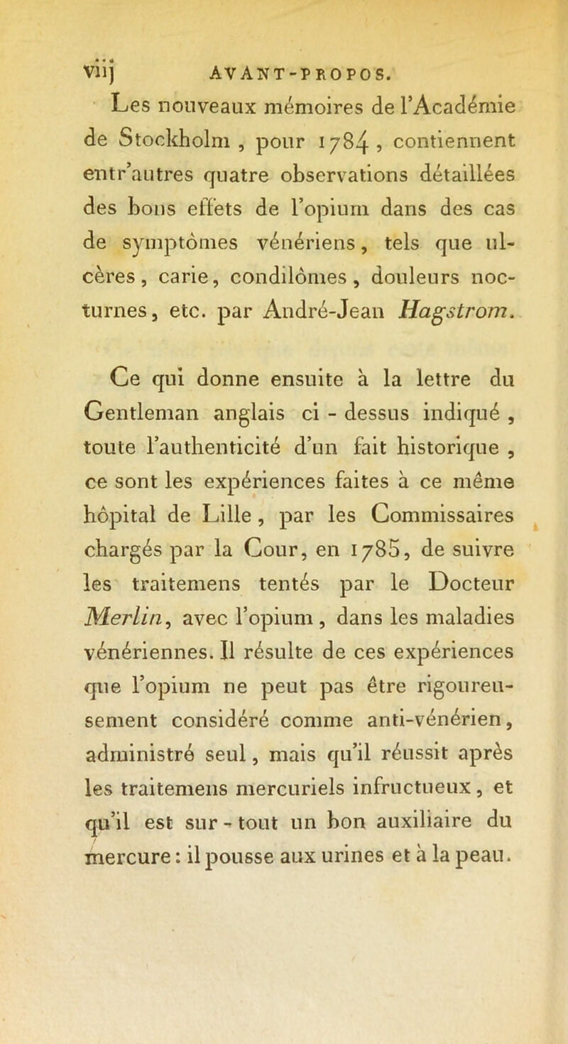 Les nouveaux mémoires de l’Académie de Stockholm, pour 1784? contiennent entr’autres quatre observations détaillées des bons effets de l’opium dans des cas de symptômes vénériens, tels que ul- cères, carie, condilômes, douleurs noc- turnes, etc. par André-Jean Hagstrom. Ce qui donne ensuite à la lettre du Gentleman anglais ci - dessus indiqué , toute l’authenticité d’un fait historique , ce sont les expériences faites à ce même hôpital de Lille, par les Commissaires chargés par la Cour, en 1785, de suivre les traitemens tentés par le Docteur Merlin, avec l’opium , dans les maladies vénériennes. Il résulte de ces expériences que l’opium ne peut pas être rigoureu- sement considéré comme anti-vénérien, administré seul, mais qu’il réussit après les traitemens mercuriels infructueux, et qu’il est sur - tout un bon auxiliaire du mercure : il pousse aux urines et à la peau.