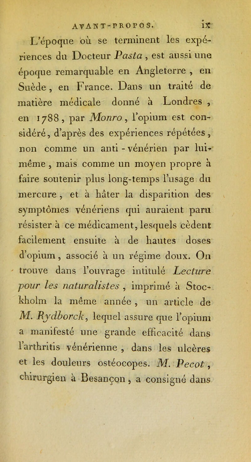 L’époque où se terminent les expé- riences du Docteur Pasta , est aussi une époque remarquable en Angleterre , en Suède, en France. Dans un traité de matière médicale donné à Londres , en 1788, par Monro, l’opium est con- sidéré, d’après des expériences répétées, non comme un anti - vénérien par lui- même , mais comme un moyen propre à faire soutenir plus long-temps l’usage du mercure , et à hâter la disparition des symptômes vénériens qui auraient paru résister à ce médicament, lesquels cèdent facilement ensuite à de hautes doses d’opium, associé à un régime doux. On trouve dans l’ouvrage intitulé Lecture pour les naturalistes , imprimé à Stoc- kholm la même année , un article de M. Rydborck, lequel assure que l’opium a manifesté une grande efficacité dans l’arthritis vénérienne , dans les ulcères et les douleurs ostéocopes. M. Pecot, chirurgien à Besançon, a consigné dans