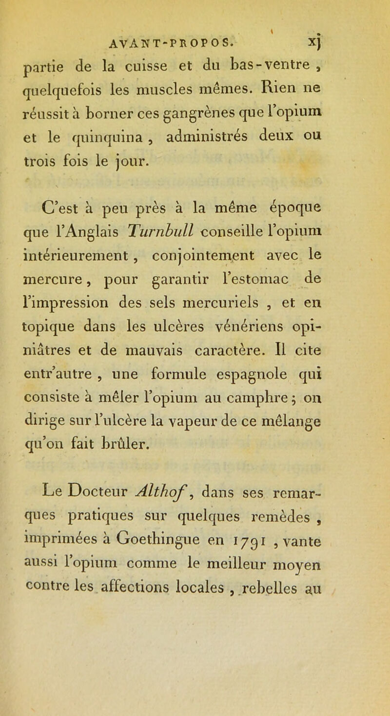 partie de la cuisse et du bas-ventre , quelquefois les muscles mêmes. Rien ne réussit à borner ces gangrènes que 1 opium et le quinquina, administrés deux ou trois fois le jour. \ C’est à peu près à la même époque que l’Anglais Turnbull conseille l’opium intérieurement, conjointement avec le mercure, pour garantir l’estomac de l’impression des sels mercuriels , et en topique dans les ulcères vénériens opi- niâtres et de mauvais caractère. Il cite entr’autre , une formule espagnole qui consiste à mêler l’opium au camphre ; on dirige sur l’ulcère la vapeur de ce mélange qu’on fait brûler. Le Docteur Althof, dans ses remar- ques pratiques sur quelques remèdes , imprimées à Goethingue en 1791 , vante aussi l’opium comme le meilleur moyen contre les affections locales , rebelles au