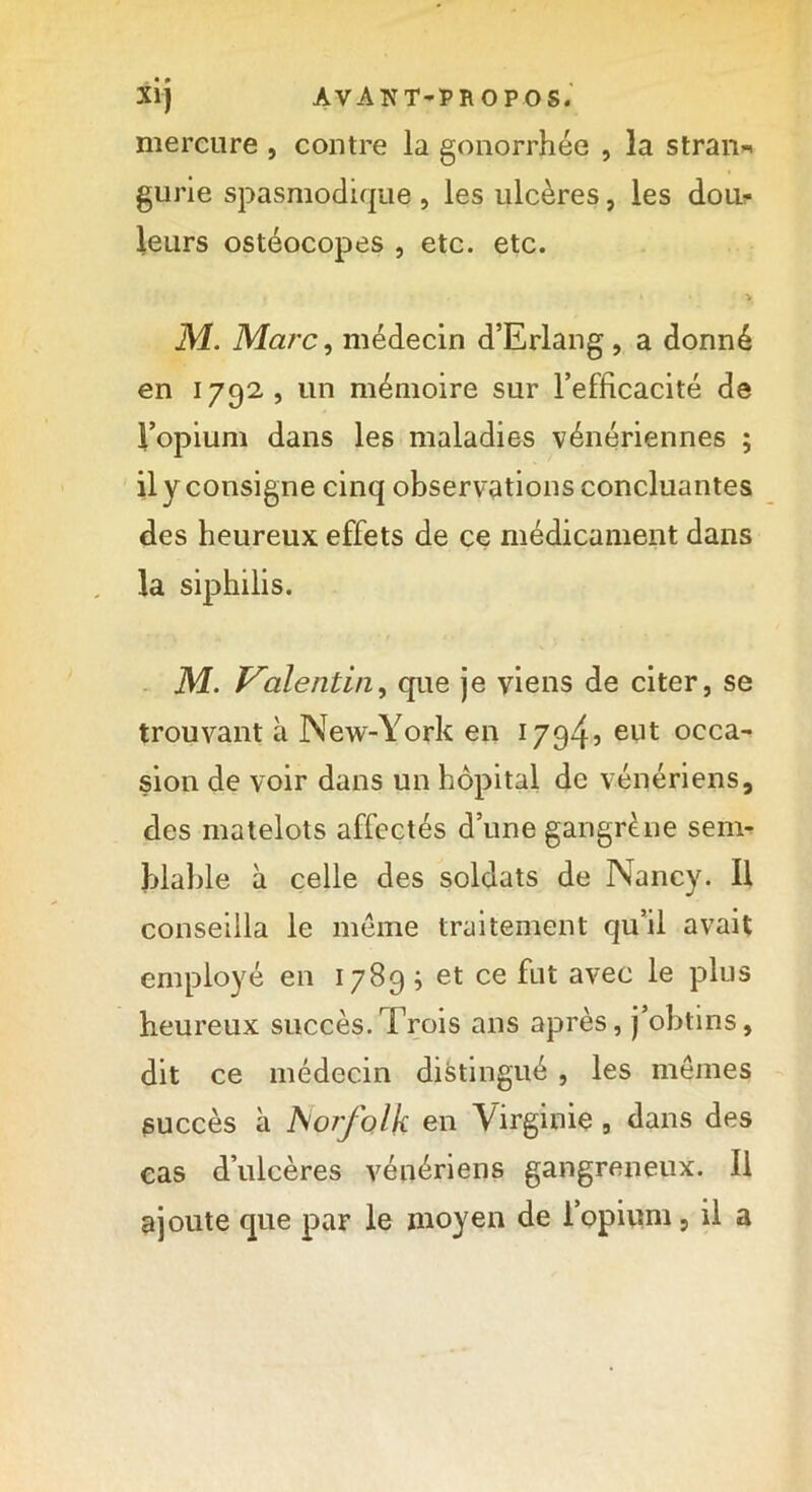 mercure , contre la gonorrhée , la stran-* gurie spasmodique , les ulcères, les dou- leurs ostéocopes , etc. etc. . . * • y M. Marc, médecin d’Erlang, a donné en 1792, un mémoire sur l’efficacité de l’opium dans les maladies vénériennes ; il y consigne cinq observations concluantes des heureux effets de ce médicament dans la siphilis. M. Iraient in, que je viens de citer, se trouvant à New-York en 17945 eilt occa- sion de voir dans un hôpital de vénériens, des matelots affectés d’une gangrène sem- blable à celle des soldats de Nancy. Il conseilla le meme traitement qu’il avait employé en 1789 ; et ce fut avec le plus heureux succès.Trois ans après, j’obtins, dit ce médecin distingué , les memes succès à Aorfolk en Virginie, dans des cas d’ulcères vénériens gangreneux. Il ajoute que par le moyen de l’opium, il a