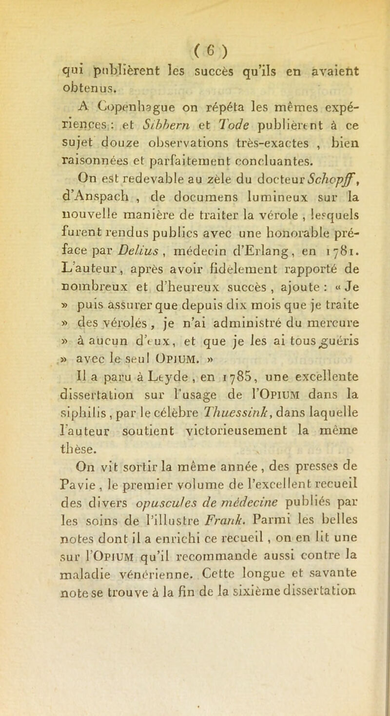 qui publièrent les succès qu’ils en avaient obtenus. A Copenhague on répéta les mêmes expé- riences : et Sibhern et Tode publièrent à ce sujet douze observations très-exactes , bien raisonnées et parfaitement concluantes. On est redevable au zèle du docteur Schcpjf, d’Anspach , de documens lumineux sur la nouvelle manière de traiter la vérole , lesquels furent rendus publics avec une honorable pré- face par Delius , médecin d’Erlang, en 1781. L’auteur, après avoir fidèlement rapporté de nombreux et d’heureux succès , ajoute : « Je » puis assurer que depuis dix mois que je traite » des vérolés , je n’ai administré du mercure » à aucun d’tux, et que je les ai tous ^guéris » avec le seul Opium. » lia paru à Ltyde , en 1780, une excellente dissertation sur l’usage de I’Opium dans la siphilis , par le célèbre Thuessinh, dans laquelle lauteur soutient victorieusement la même thèse. On vit sortir la même année , des presses de Pavie , le premier volume de l’excellent recueil des divers opuscules de médecine publiés par les soins de l’illustre Frank. Parmi les belles notes dont il a enrichi ce recueil , on en lit une sur I’Opium qu’il recommande aussi contre la maladie vénérienne. Cette longue et savante note se trouve à la fin de la sixième dissertation