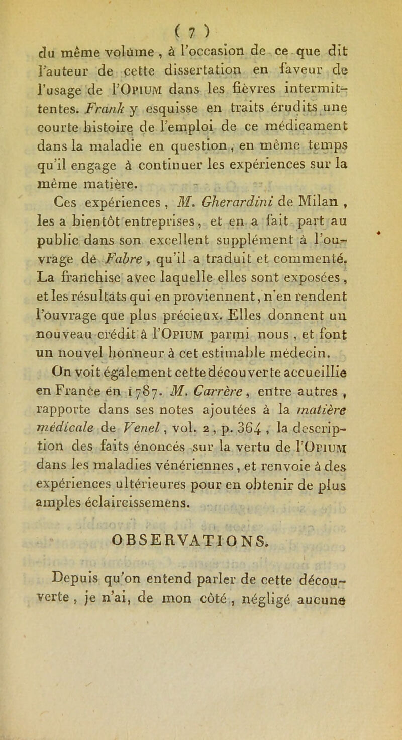 du même volume , à l’occasion de ce que dit Fauteur de cette dissertation en faveur de Fusage de l’OPiUM dans les fièvres intermit- tentes. Frank y esquisse en traits érudits une courte histoire de l’emploi de ce médicament dans la maladie en question, en même temps qu'il engage à continuer les expériences sur la même matière. Ces expériences, M. Gherardini de Milan , les a bientôt entreprises, et en a fait part au public dans son excellent supplément à l’ou- vrage dé Fabre , qu’il a traduit et commenté. La franchise avec laquelle elles sont exposées, et les résultats qui en proviennent, n'en rendent l’ouvrage que plus précieux. Elles donnent un nouveau crédit à I’Opium parmi nous , et font un nouvel honneur à cet estimable médecin. On voit également cette découverte accueillie en France en 1787. M. Carrère, entre autres , rapporte dans ses notes ajoutées à la matière médicale de Venel, vol. 2 , p. 364 > la descrip- tion des faits énoncés sur la vertu de l’Orium dans les maladies vénériennes , et renvoie à des expériences ultérieures pour en obtenir de plus amples éclaircissemens. OBSERVATIONS. I Depuis qu’on entend parler de cette décou- verte , je n’ai, de mon côté , négligé aucune