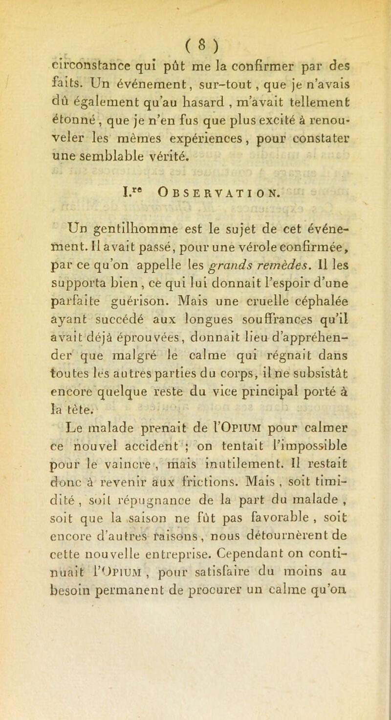 circonstance qui pût me la confirmer par des faits. Un événement, sur-tout, que je n’avais dû également qu’au hasard , m’avait tellement étonné , que je n’en fus que plus excité à renou- veler les mêmes expériences, pour constater une semblable vérité. I.re Observation. Un gentilhomme est le sujet de cet événe- ment. 11 avait passé, pour une vérole confirmée, par ce qu’on appelle les grands remèdes. Il les supporta bien , ce qui lui donnait l’espoir d’une parfaite guérison. Mais une cruelle céphalée ayant succédé aux longues souffrances qu’il avait déjà éprouvées, donnait lieu d’appréhen- der que malgré le calme qui régnait dans toutes les autres parties du corps, il ne subsistât encore quelque reste du vice principal porté à la tète. Le malade prenait de I’Opium pour calmer ce nouvel accident ; on tentait l’impossible pour le vaincre , mais inutilement. Il restait donc à revenir aux frictions. Mais , soit timi- dité , soit répugnance de la part du malade, soit que la saison ne fût pas favorable , soit encore d’autres raisons, nous détournèrent de cette nouvelle entreprise. Cependant on conti- nuait 1’Opium , pour satisfaire du moins au besoin permanent de procurer un calme qu’on