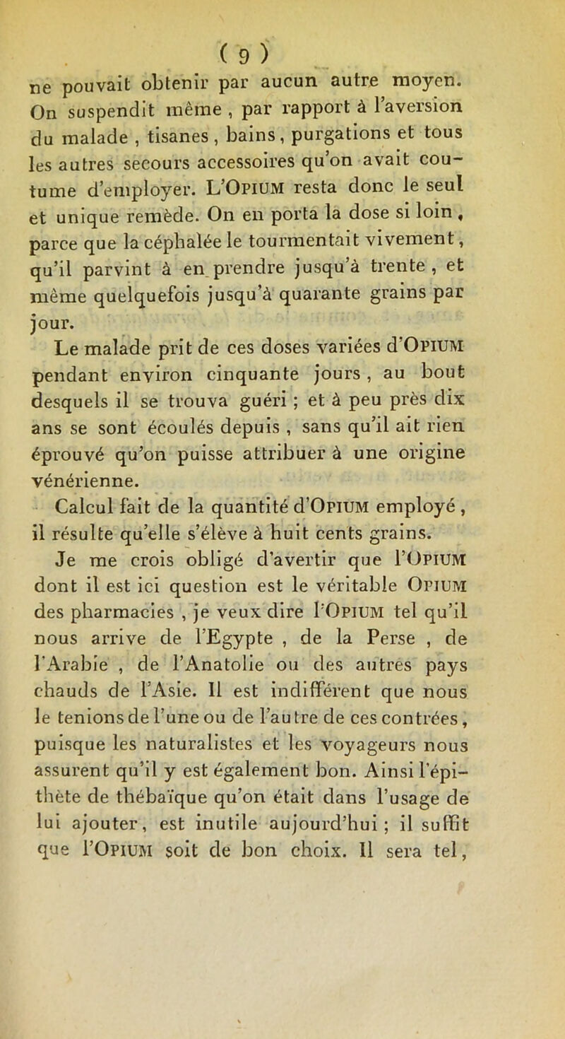 ne pouvait obtenir par aucun autre moyen. On suspendit même , par rapport à l’aversion du malade , tisanes, bains, purgations et tous les autres secours accessoires qu’on avait cou- tume d’employer. L’Opium resta donc le seul et unique remède. On en porta la dose si loin , parce que la céphalée le tourmentait vivement, qu’il parvint à en prendre jusqu’à trente, et même quelquefois jusqu’à quarante grains par jour. Le malade prit de ces doses variées d’OPiUM pendant environ cinquante jours , au bout desquels il se trouva guéri ; et à peu près dix ans se sont écoulés depuis , sans qu’il ait rien éprouvé qu’on puisse attribuer à une origine vénérienne. Calcul fait de la quantité d’OpiUM employé , il résulte qu’elle s’élève à huit cents grains. Je me crois obligé d’avertir que l’OPlUM dont il est ici question est le véritable Opiu?æ des pharmacies , je veux dire I'Opium tel qu’il nous arrive de l’Egypte , de la Perse , de l'Arabie , de l’Anatolie ou des autres pays chauds de l’Asie. 11 est indifférent que nous le tenions de l’une ou de l’au tre de ces con trées, puisque les naturalistes et les voyageurs nous assurent qu’il y est également bon. Ainsi l’épi- thète de thébaïque qu’on était dans l’usage de lui ajouter, est inutile aujourd’hui; il suffit que I’Opium soit de bon choix. Il sera tel,