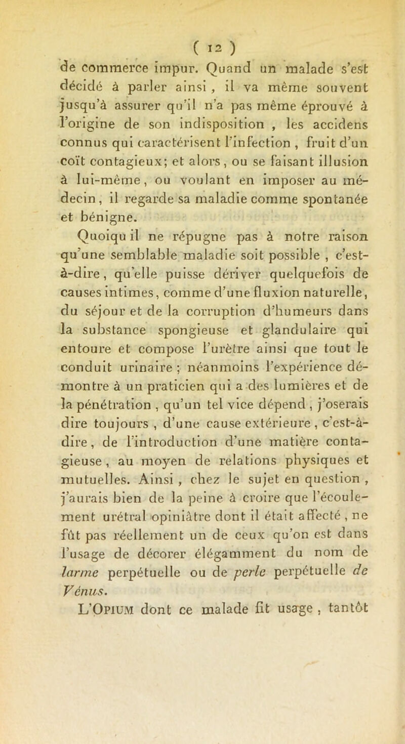 de commerce impur. Quand un malade s’est décidé à parler ainsi , il va même souvent jusqu’à assurer qu’il n’a pas même éprouvé à l’origine de son indisposition , les accidens connus qui caractérisent l’infection , fruit d’un coït contagieux; et alors, ou se faisant illusion à lui-même, ou voulant en imposer au mé- decin , il regarde sa maladie comme spontanée et bénigne. Quoiqu il ne répugne pas à notre raison qu’une semblable maladie soit possible , c’est- à-dire, qu’elle puisse dériver quelquefois de causes intimes, comme d’une fluxion naturelle, du séjour et de la corruption d’humeurs dans la substance spongieuse et glandulaire qui entoure et compose l’urètre ainsi que tout le conduit urinaire ; néanmoins l’expérience dé- montre à un praticien qui a des lumières et de la pénétration , qu’un tel vice dépend , j’oserais dire toujours , d’une cause extérieure , c’est-à- dire, de l’introduction d’une matière conta- gieuse , au moyen de relations physiques et mutuelles. Ainsi , chez le sujet en question , j’aurais bien de la peine à croire que l’écoule- ment urétral opiniâtre dont il était affecté , ne fût pas réellement un de ceux qu’on est dans l’usage de décorer élégamment du nom de larme perpétuelle ou de perle perpétuelle de Vénus. L’Opium dont ce malade fît usage , tan tût