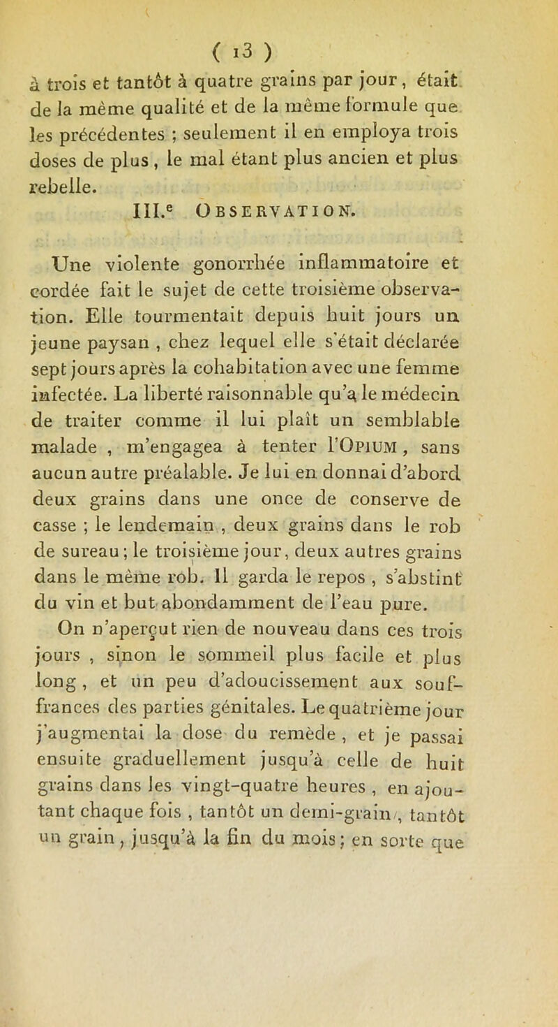 à trois et tantôt à quatre grains par jour, était de la même qualité et de la même formule que les précédentes ; seulement il en employa trois doses de plus , le mal étant plus ancien et plus rebelle. Ill.e Observation. Une violente gonorrhée inflammatoire et cordée fait le sujet de cette troisième observa- tion. Elle tourmentait depuis huit jours un. jeune paysan , chez lequel elle s’était déclarée sept jours après la cohabitation avec une femme infectée. La liberté raisonnable qu’a le médecin de traiter comme il lui plaît un semblable malade , m’engagea à tenter I’Opium , sans aucun autre préalable. Je lui en donnai d’aborcl deux grains dans une once de conserve de casse ; le lendemain , deux grains dans le rob de sureau ; le troisième jour, deux autres grains dans le même rob. Il garda le repos , s’abstint du vin et but abondamment de l’eau pure. On n’aperçut rien de nouveau dans ces trois jours , sinon le sommeil plus facile et plus long, et un peu d’adoucissement aux souf- frances des parties génitales. Le quatrième jour j’augmentai la dose du remède , et je passai ensuite graduellement jusqu’à celle de huit grains dans les vingt-quatre heures , en ajou- tant chaque fois , tantôt un demi-grain/, tantôt un grain, jusqu’à la fin du mois; en sorte que