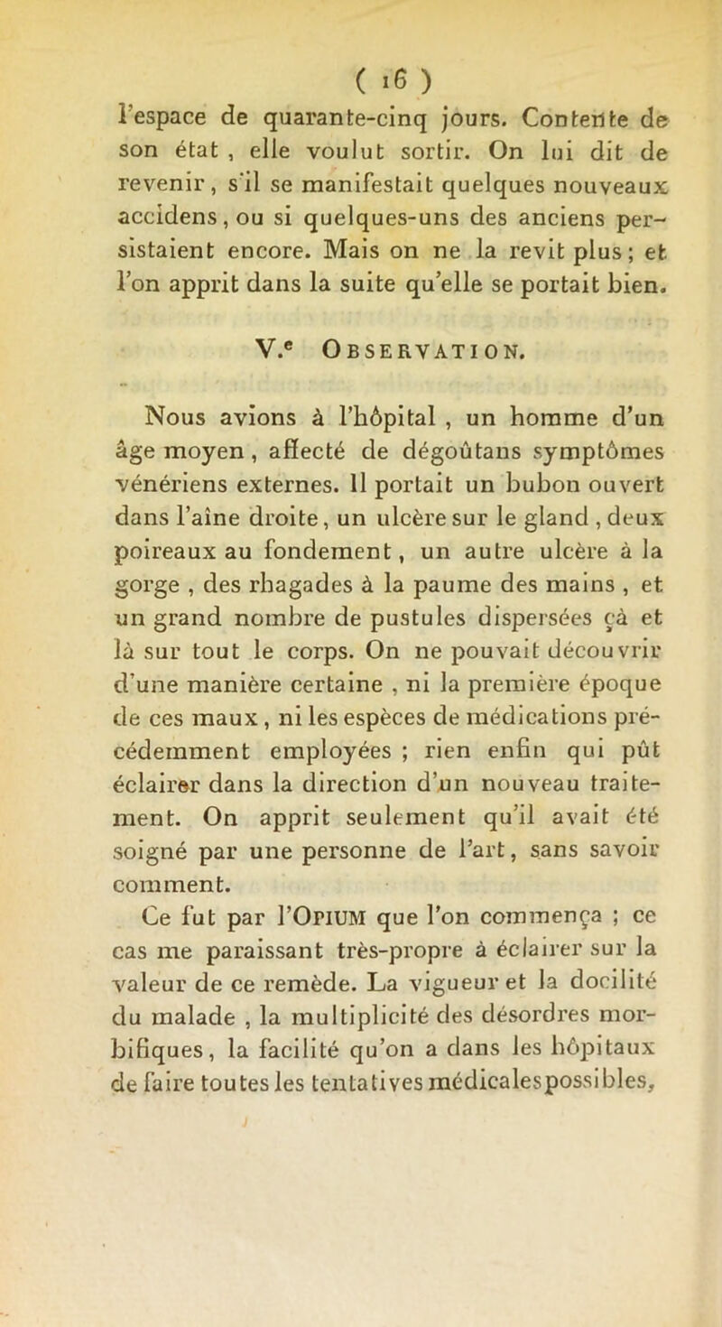 ( *6 ) l’espace de quarante-cinq jours. Contente de son état , elle voulut sortir. On lui dit de revenir, s'il se manifestait quelques nouveaux accidens, ou si quelques-uns des anciens per- sistaient encore. Mais on ne la revit plus; et. Ton apprit dans la suite qu elle se portait bien. V.e Observation. Nous avions à l’hôpital , un homme d’un âge moyen, affecté de dégoûtans symptômes vénériens externes. 11 portait un bubon ouvert dans l’aîne droite, un ulcère sur le gland , deux poireaux au fondement, un autre ulcère à la gorge , des rbagades à la paume des mains , et un grand nombre de pustules dispersées çà et là sur tout le corps. On ne pouvait découvrir d’une manière certaine , ni la première époque de ces maux, ni les espèces de médications pré- cédemment employées ; rien enfin qui pût éclairer dans la direction d’un nouveau traite- ment. On apprit seulement qu’il avait été soigné par une personne de l’art, sans savoir comment. Ce fut par l’OriUM que l’on commença ; ce cas me paraissant très-propre à éclairer sur la valeur de ce remède. La vigueur et la docilité du malade , la multiplicité des désordres mor- bifiques, la facilité qu’on a dans les hôpitaux de faire toutes les tentatives médicalespossibles.