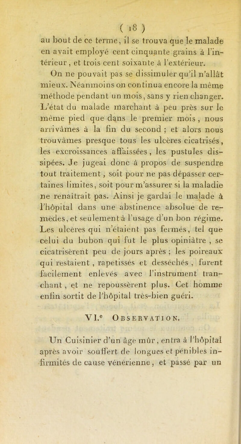 ( *8 ) au bout de ce terme, il se trouva que le malade en avait employé cent cinquante grains à l’in- térieur, et trois cent soixante à l’extérieur. On ne pouvait pas se dissimuler qu’il n’allât mieux. Néanmoins on continua encore la même méthode pendant un mois, sans y rien changer. L’état du malade marchant à peu près sur le même pied que dans le premier mois , nous arrivâmes à la lin du second ; et alors nous trouvâmes presque tous les ulcères cicatrisés, les excroissances affaissées, les pustules dis- sipées. Je jugeai donc à propos de suspendre tout traitement, soit pour ne pas dépasser cer- taines limites, soit pour m’assurer si la maladie ne renaîtrait pas. Ainsi je gardai le malade à l’hôpital dans une abstinence absolue de re- mèdes, et seulementà l'usage d’un bon régime. Les ulcères qui n’élaient pas fermés, tel que celui du bubon qui fut le plus opiniâtre , se cicatrisèrent peu de jours après ; les poireaux qui restaient , rapetissés et desséchés , furent facilement enlevés avec l’instrument tran- chant , et ne repoussèrent plus. Cet homme enlin sortit de l’hôpital très-bien guéri. VI.e Observation. Un Cuisinier d’un âge mûr, entra à l’hôpital après avoir souffert de longues et pénibles in- firmités de cause vénérienne , et passé par un
