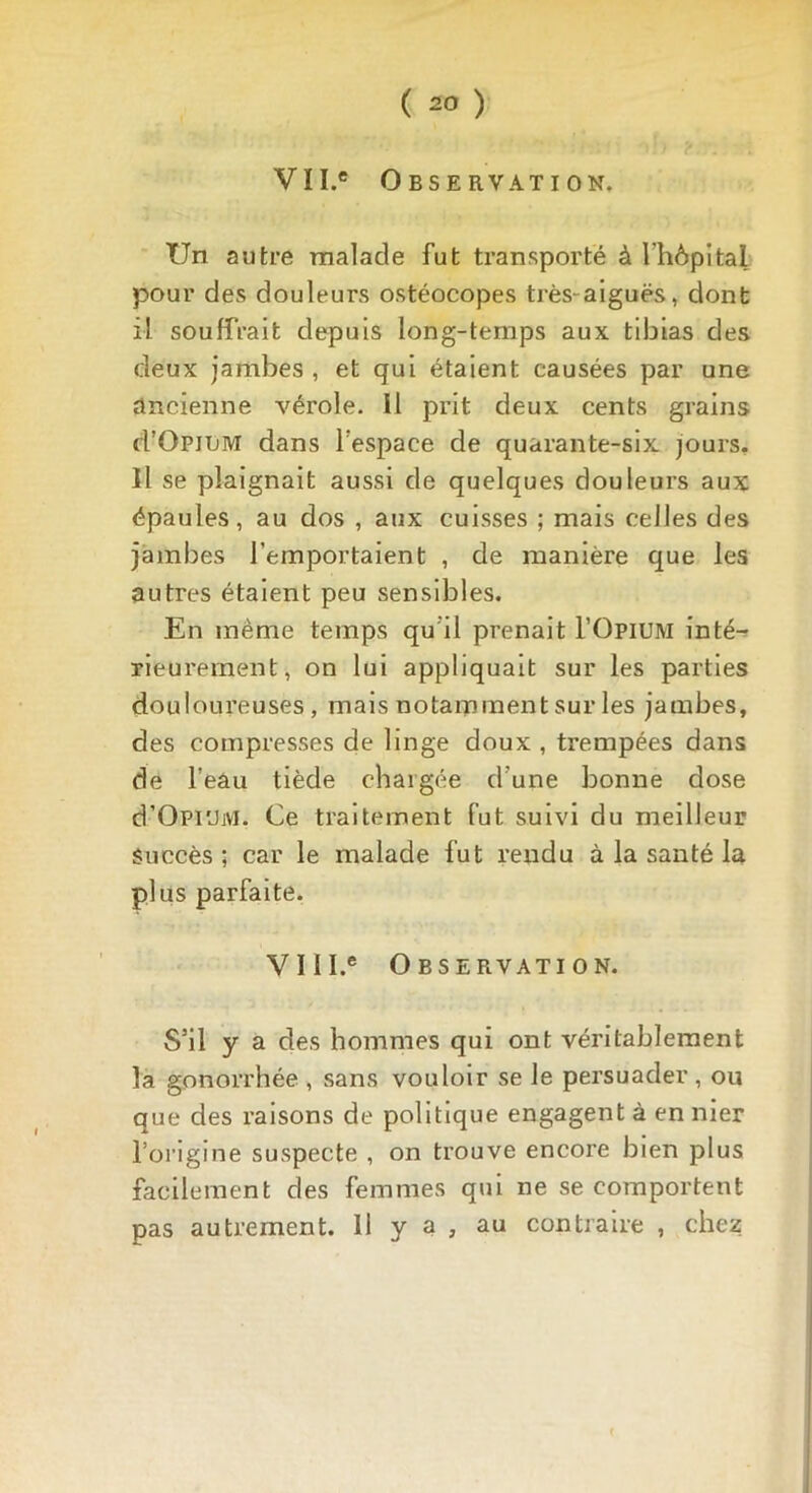 VII.e Observation. TJn autre malade fut transporté à l'hôpital pour des douleurs ostéocopes très-aiguës, dont il souffrait depuis long-temps aux tibias des deux jambes , et qui étaient causées par une ancienne vérole. 11 prit deux cents grains d’OpiLM dans l'espace de quarante-six jours. Il se plaignait aussi de quelques douleurs aux épaules, au dos , aux cuisses ; mais celles des jambes l’emportaient , de manière que les autres étaient peu sensibles. En même temps qu'il prenait l’OpiUM inté- rieurement, on lui appliquait sur les parties douloureuses, mais notamment sur les jambes, des compresses de linge doux , trempées dans de l’eâu tiède chargée d'une bonne dose d’Opi'JM. Ce traitement fut suivi du meilleur succès ; car le malade fut rendu à la santé la plus parfaite. VII I.e Observation. S’il y a des hommes qui ont véritablement la gonorrhée , sans vouloir se le persuader , ou que des raisons de politique engagent à en nier l’origine suspecte , on trouve encore bien plus facilement des femmes qui ne se comportent pas autrement. 11 y a , au contraire , chez