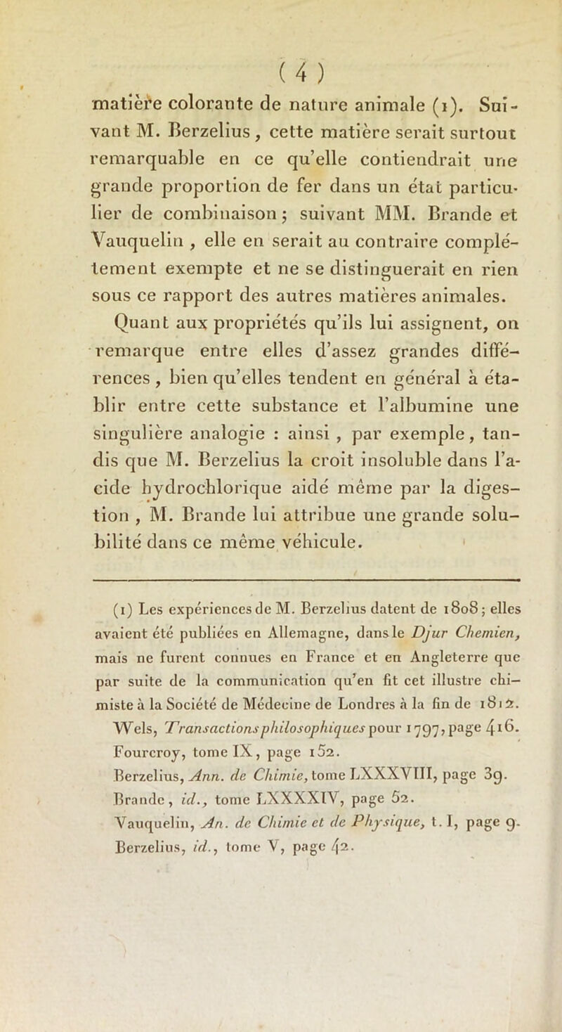 matière colorante de nature animale (1). Sui- vant M. Berzelius , cette matière serait surtout remarquable en ce qu’elle contiendrait une grande proportion de fer dans un étal particu- lier de combinaison ; suivant MM. Brande et Yauquelin , elle en serait au contraire complè- tement exempte et ne se distinguerait en rien sous ce rapport des autres matières animales. Quant aux propriétés qu’ils lui assignent, on remarque entre elles d’assez grandes diffé- rences , bien qu’elles tendent en général à éta- blir entre cette substance et l’albumine une singulière analogie : ainsi , par exemple, tan- dis que M. Berzelius la croit insoluble dans l’a- cide hjdrocblorique aidé même par la diges- tion , M. Brande lui attribue une grande solu- bilité dans ce même véhicule. (i) Les expériences de M. Berzelius datent de 1808; elles avaient été publiées en Allemagne, dans le Djur Chemicn, mais ne furent connues en France et en Angleterre que par suite de la communication qu’en fit cet illustre chi- miste à la Société de Médecine de Londres à la fin de 1815. Wels, Transactions philosophiques pour 1797, page 41^- Fourcroy, tome IX, page i5i. Berzelius, Ann. de Chimie, tome LXXXVIII, page 3g. Brande, ici., tome LXXXX1V, page 52. Yauquelin, An. de Chimie et de Physique, 1.1, page g. Berzelius, id., tome V, page 42.