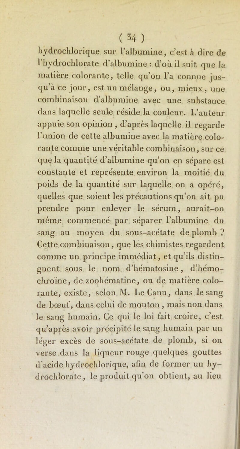 bydrochlorique sur l’albumine, c’est à dire de l’hydrochlorate d’albumine: d’où il suit que la matière colorante, telle qu’on l’a connue jus- qu’à ce jour, est un mélange, ou, mieux, une combinaison d’albumine avec une substance dans laquelle seule réside la couleur. L’auteur appuie son opinion , d’après laquelle il regarde l’union de cette albumine avec la matière colo- rante comme une véritable combinaison, sur ce que la quantité d’albumine qu’on en sépare est constante et représente environ la moitié du poids de la quantité sur laquelle on a opéré, quelles que soient les précautions qu’on ait pu prendre pour enlever le sérum, aurait-on même commencé par séparer l’albumine du sang au moyeu du sous-acétate de plomb ? Cette combinaison , que les chimistes regardent comme un principe immédiat, et qu’ils distin- guent sous le nom d’hématosine, d’hémo- chroïne, de zoohématine, ou de matière colo- rante, existe, selon M. LeCanu, dans le sang de bœuf, dans celui de mouton , mais non dans le sang humain. Ce qui le lui fait croire, c’est qu’a près avoir précipité le sang humain par un léger excès de sous-acétate de plomb, si on verse dans la liqueur rouge quelques gouttes d’acide hydrochlorique, afin de former un hy- drochîoratc, le produit qu’on obtient, au lieu