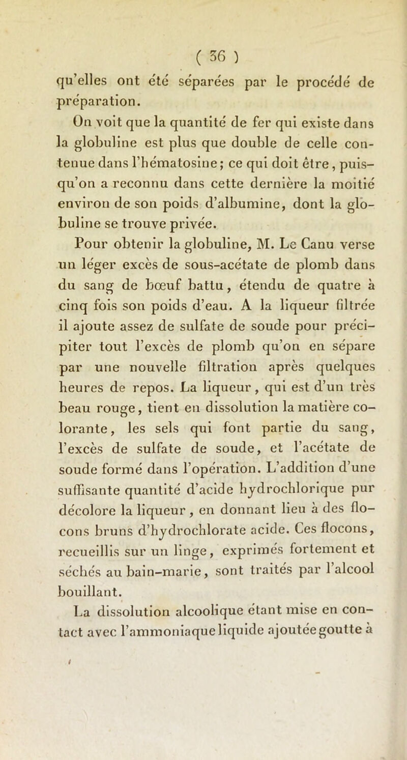 qu’elles ont été séparées par le procédé de préparation. On voit que la quantité de fer qui existe dans la globuline est plus que double de celle con- tenue dans l’hématosine ; ce qui doit être, puis- qu’on a reconnu dans cette dernière la moitié environ de son poids d’albumine, dont la glo- buline se trouve privée. Pour obtenir la globuline, M. Le Canu verse un léger excès de sous-acétate de plomb dans du sang de bœuf battu, étendu de quatre à cinq fois son poids d’eau. A la liqueur filtrée il ajoute assez de sulfate de soude pour préci- piter tout l’excès de plomb qu’on en sépare par une nouvelle filtration après quelques heures de repos. La liqueur, qui est d’un très beau rouge, tient en dissolution la matière co- lorante, les sels qui font partie du sang, l’excès de sulfate de soude, et l’acétate de soude formé dans l’opération. L’addition d’une suffisante quantité d’acide hydrochlorique pur décolore la liqueur, en donnant lieu à des flo- cons bruns d’hydrochlorate acide. Ces flocons, recueillis sur un linge, exprimés fortement et séchés au bain-marie, sont traités par 1 alcool bouillant. La dissolution alcoolique étant mise en con- tact avec l’ammoniaque liquide ajoutée goutte à