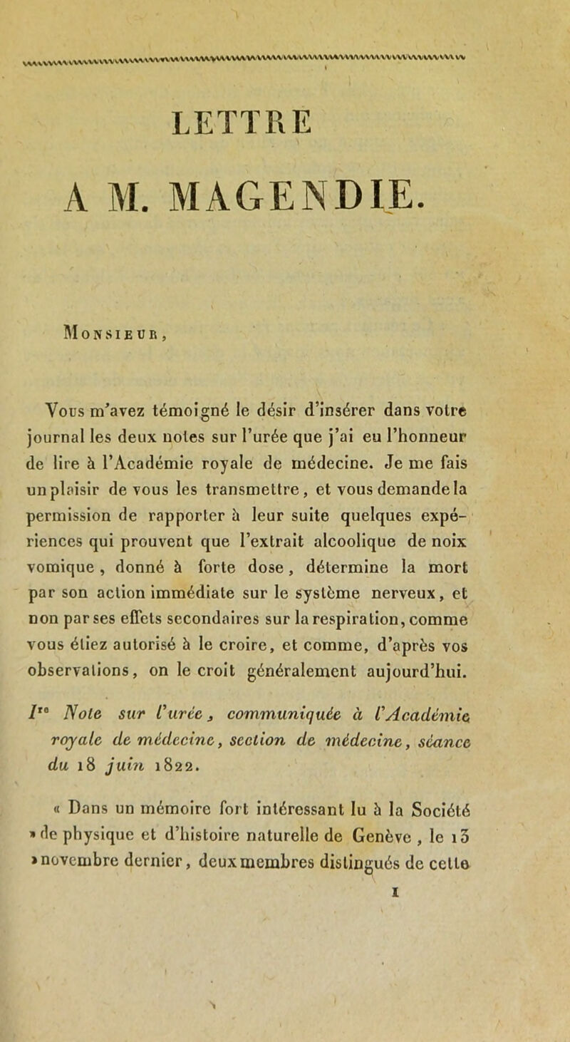 VWVVVAA VVVVVVVW'-V\V\VVW WVlVXVVV^VWVW^WVWWtV\; WW\VWVVVW\^WA< VVWVVVVV wv w LETTRE A M. MAGENDIE. M 0 N SI E U R , Vous m’avez témoigné le désir d’insérer dans voire journal les deux noies sur l’urée que j’ai eu l’honneur de lire à l’Académie royale de médecine. Je me fais un plaisir de vous les transmettre, et vous demande la permission de rapporter à leur suite quelques expé- riences qui prouvent que l’extrait alcoolique de noix vomique , donné à forte dose, détermine la mort par son action immédiate sur le système nerveux, et non par ses effets secondaires sur la respiration, comme vous étiez autorisé à le croire, et comme, d’après vos observations, on le croit généralement aujourd’hui. /,0 Note sur l'urtc j communiquée à CAcadémie royale de médecine, section de médecine, séance du 18 juin 1822. « Dans un mémoire fort intéressant lu à la Société » de physique et d’histoire naturelle de Genève , le 13 > novembre dernier, deux membres distingués de cette 1