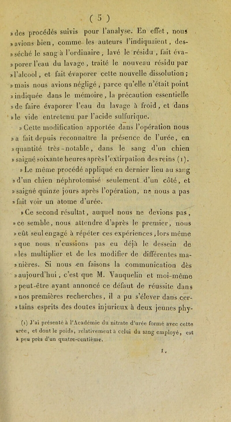 «des procédés suivis pour l’analyse. En effet, nous «avions bien, comme les auteurs l’indiquaient, des- » séché le sang à l’ordinaire, lavé le résidu , l'ait éva- «porer l’eau du lavage, traité le nouveau résidu par «l’alcool, et fait évaporer celle nouvelle dissolution ; «mais nous avions négligé , parce qu’elle n’était point «indiquée dans le mémoire, la précaution essentielle «de faire évaporer l’eau du lavage à froid, et dans «le vide entretenu par l’acide sulfurique. » Cette modification apportée dans l’opération nous «a fait depuis reconnaître la présence de l’urée, en «quantité très-notable, dans le sang d’un chien «saigné soixante heuresaprèsl’exlirpalion des reins (1). » Le même procédé appliqué en dernier lieu au sang «d’un chien néphrotomisé seulement d’un côté, et «saigné quinze jours après l’opération, ne nous a pas «fait voir un atome d’urée. «Ce second résultat, auquel nous ne devions pas, »ce semble, nous attendre d’après le premier, nous » eût seul engagé à répéter ces expériences , lors même «que nous n’eussions pas eu déjà le dessein de «les multiplier et de les modifier de différentes ma- » nières. Si nous -en faisons la communication dès «aujourd’hui, c’est que M. Vauquelin et moi-même «peut-être ayant annoncé ce défaut de réussite dans » nos premières recherches, il a pu s’élever dans cer- » tains esprits des doutes injurieux à deux jeunes phy- (1) O’ai présenté à l’Académie du nitrate d’urée formé avec cette urée, et dont le poids, relativement à celui du sang employé, est i peu près d’un quatre-centième. I.