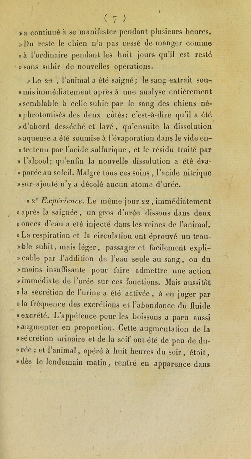 ( 7 ) , a continué à se manifester pendant plusieurs heures. »Du reste le chien n’a pas cessé de manger comme » h l’ordinaire pendant les huit jours qu’il est reslé «sans subir de nouvelles opérations. » Le 22 , l’animal a été saigné; le sang extrait sou- » mis immédiatement après à une analyse entièrement «semblable à celle subie par le sang des chiens né- «phrotomisés des deux côtés; c’est-à-dire qu’il a été «d’abord desséché et lavé, qu’ensuite la dissolution » aqueuse a été soumise à l’évaporation dans le vide en- tretenu par l’acide sulfurique, et le résidu traité par » l’alcool; qu’enfui la nouvelle dissolution a été éva- » porée au soleil. Malgré tous ces soins , l’acide nitrique «sur ajouté n’y a décelé aucun atome d’urée. » 2e Expérience. Le même jour 22 , immédiatement j «après la soignée, un gros d urée dissous dans deux ?> onces d’eau a été injecté dans les veines de l’animal. «La respiration et la circulation ont éprouvé un trou- «ble subit, mais léger, passager et facilement expli- » cable par l’addition de l’eau seule au sang, ou du «moins insuffisante pour faire admettre une action «immédiate de l’urée sur ces fonctions. Mais aussitôt «la sécrétion de 1 urine a été activée, à en juger par «la fréquence des excrétions et l’abondance du fluide «excrète. L appétence pour les boissons a paru aussi «augmenter en proportion. Celle augmentation de la «sécrétion urinaire et de la soil ont été de peu de du- » rée ; et l’animal, opéré à huit heures du soir, étoit, «des le lendemain matin, rentré en apparence dans