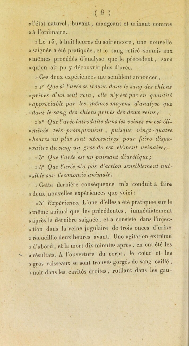 K l’état naturel, buvant, mangeant et urinant comme »à l’ordinaire. »Le 10 , à huit heures du soir encore , une nouvelle «saignée a été pratiquée,et le sang retiré soumis aux «mômes procédés d’analyse que le précédent , sans «qu’on ait pu y découvrir plus d’urée. » Ces deux expériences me semblent annoncer, » iu Que si l’urée se trouve dans le sang des chiens » privés d’un seul rein, elle n’y est pas en quantité i) appréciable par les mêmes moyens d’analyse que n dans le sang des chiens privés des deux reins; » 2° Que l’urée introduite dans les veines en est éli- » minée très - promptement , puisque vingt-quatre » heures au plus sont nécessaires pour faire dispa- » raitre du sang un gros de cet élément urinaire; » 5° Que l'urée est un puissant diurétique ; » 4° QU(i l’urée n’a pas d’action sensiblement nui- nsiblesur l’économie animale. » Celle dernière conséquence m’a conduit à faire « deux nouvelles expériences que voici : »3° Expérience. L’une d’elles a été pratiquée sur le • même animal que les précédentes , immédiatement n après la dernière saignée, et a consisté dans l’injec- slion dans la veine jugulaire de trois onces d’urine » recueillie deux heures avant. Une agitation extrême » d’abord, et la mort dix minutes après , en ont été les , résultats. À l’ouverture du corps, le cœur et les «gros vaisseaux se sont trouvés gorgés de sang caillé , » noir dans les cavités droites, rutilant dans les gau*