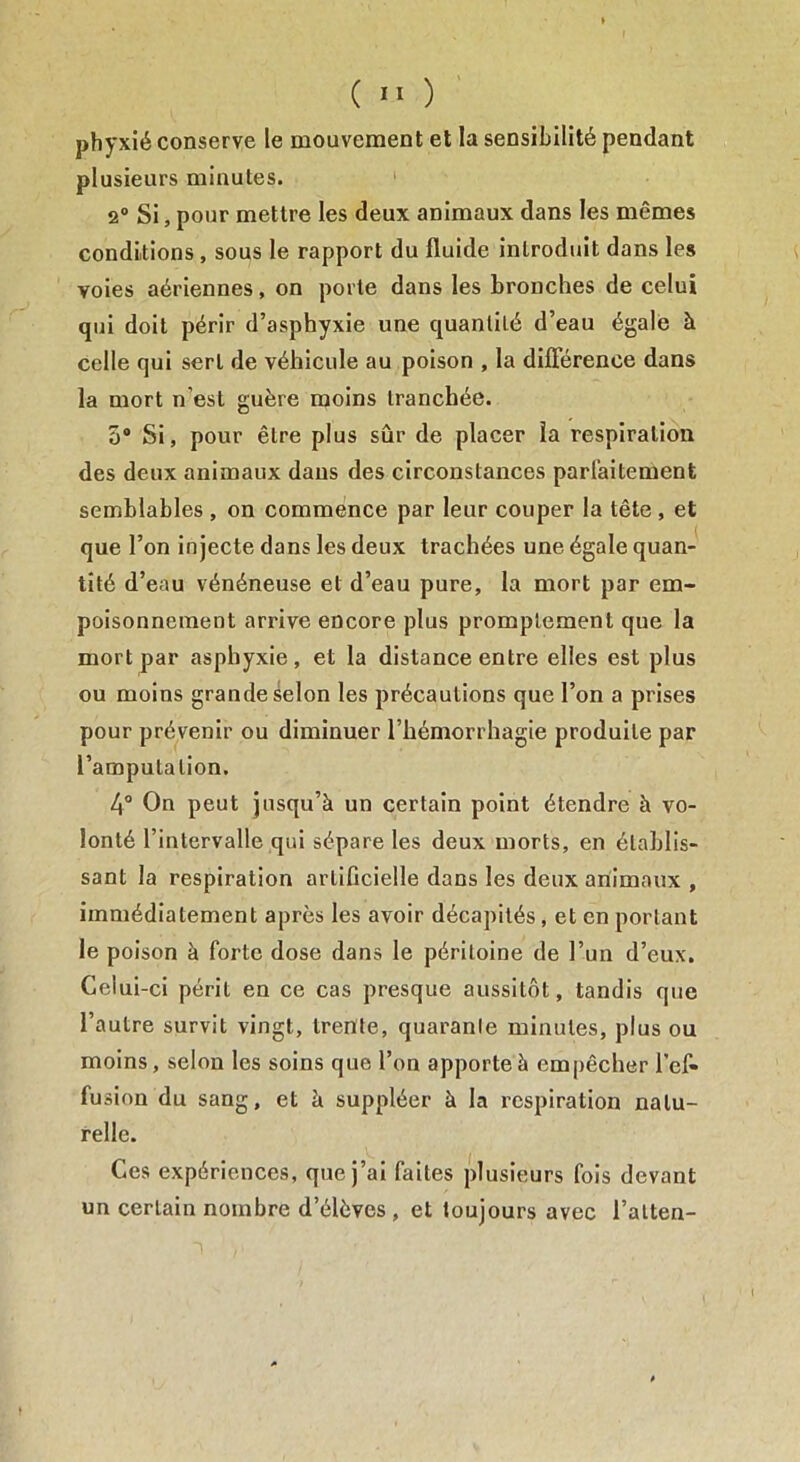 phyxié conserve le mouvement et la sensibilité pendant plusieurs minutes. 2° Si, pour mettre les deux animaux dans les mêmes conditions , sous le rapport du fluide introduit dans les voies aériennes, on porte dans les bronches de celui qui doit périr d’asphyxie une quantité d’eau égale à celle qui sert de véhicule au poison , la différence dans la mort n’est guère moins tranchée. o° Si, pour être plus sûr de placer la respiration des deux animaux dans des circonstances parfaitement semblables , on commence par leur couper la tête , et que l’on injecte dans les deux trachées une égale quan- tité d’eau vénéneuse et d’eau pure, la mort par em- poisonnement arrive encore plus promptement que la mort par asphyxie, et la distance entre elles est plus ou moins grande selon les précautions que l’on a prises pour prévenir ou diminuer l’hémorrhagie produite par l’amputation. 4° On peut jusqu’à un certain point étendre à vo- lonté l’intervalle qui sépare les deux morts, en établis- sant la respiration artificielle dans les deux animaux , immédiatement après les avoir décapités, et en portant le poison à forte dose dans le péritoine de l’un d’eux. Celui-ci péril en ce cas presque aussitôt, tandis que l’autre survit vingt, trente, quarante minutes, plus ou moins, selon les soins que l’on apporte à empêcher l’ef- fusion du sang, et à suppléer à la respiration natu- relle. Ces expériences, que j’ai faites plusieurs fois devant un certain nombre d’élèves , et toujours avec l’alten-