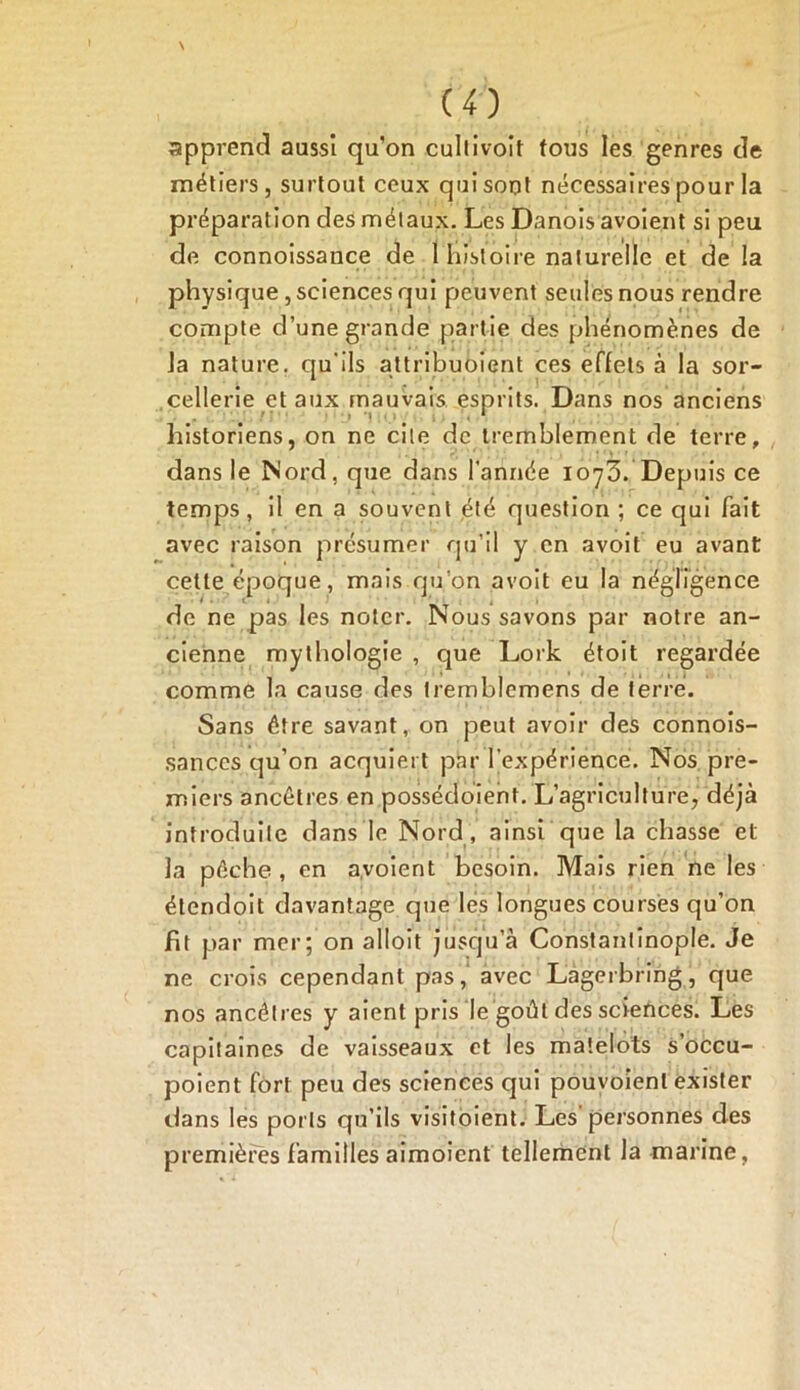 apprend aussi qu’on cuitivolt tous les genres de métiers, surtout ceux quisout nécessaires pour la préparation des métaux. Les Danois avoient si peu de connoissance de 1 histoire naturelle et de la physique, sciences qui peuvent seules nous rendre compte d’une grande partie des phénomènes de la nature, qu'ils attribuoient ces effets à la sor- cellerie et aux mauvais esprits. Dans nos anciens historiens, on ne cite de tremblement de terre, dans le Nord, que dans l’année 1073. Depuis ce temps, il en a souvent été question ; ce qui fait avec raison présumer qu’il y en avoit eu avant cette époque, mais qu’on avoit eu la négligence de ne pas les noter. Nous savons par notre an- cienne mythologie , que Lork étoit regardée comme la cause des tremblemens de terre. Sans être savant, on peut avoir des connois- sanccs qu’on acquiert par l'expérience. Nos pre- miers ancêtres en possédoient. L’agriculture, déjà introduite dans le Nord , ainsi que la chasse et la pêche , en avoient besoin. Mais rien ne les élendoit davantage que les longues courses qu’on fit par mer; on alloit jusqu’à Constantinople. Je ne crois cependant pas, avec Lagerbring, que nos ancêtres y aient pris le goût des sciences. Les capitaines de vaisseaux et les matelots s’occu- poient fort peu des sciences qui pouvoienl exister dans les ports qu’ils visitoient. Les personnes des premières familles aimoient tellement la marine.