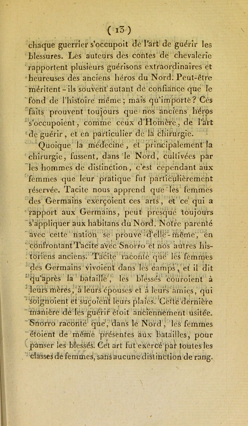 chaque guerrier s’occupoit de l’art de guérir les blessures. Les auteurs des contes de chevalerie rapportent plusieurs guérisons extraordinaires et heureuses des anciens héros du Nord. Peut-être méritent - ils souvent autant de confiance que le fond de l’histoire même; mais qu’importé? Cés faits prouvent toujours que nos anciens héros s’occupoient, comme ceux d’Homère, de l’art de guérir, et en particulier de là chirurgie. Quoique la médecine, et principalement la chirurgie, fussent, dans le Nord, cultivées par les hommes de distinction, c’est cependant aux femmes que leur pratique fut particulièrement réservée. Tacite nous apprend que les femmes des Germains exerçoient ces arts, e!t cé qui a rapport aux Germains, peut presque toujours s’appliquer aux habitans du Nord. Notre parenté avec cette natiOn se prouvé d'elle1 même, en confrontant Tacite avec Snoi ro et nos autres his- toriens anciens; Tacite raconic que lés femmes des Germains vivoient dans lès camps, et il dit ' èju'après la bataillé', les blessés1 cou roient à J leürS mères, à leurs épouses et à leurs'amies,' qui “Soignoient et suçotent leurs plaies. ’Cèfié dernière inaiiière clé lés guèi’if étoit ànèiéhh’èrherit usitée. Snorro raconté que', dans le Nord , lés femmes étoient de mèmè présentes aux batailles, pour panser les blessés. Cet art fut exercé pat toutes les classes de femmes, sans aucune distinction de rang.