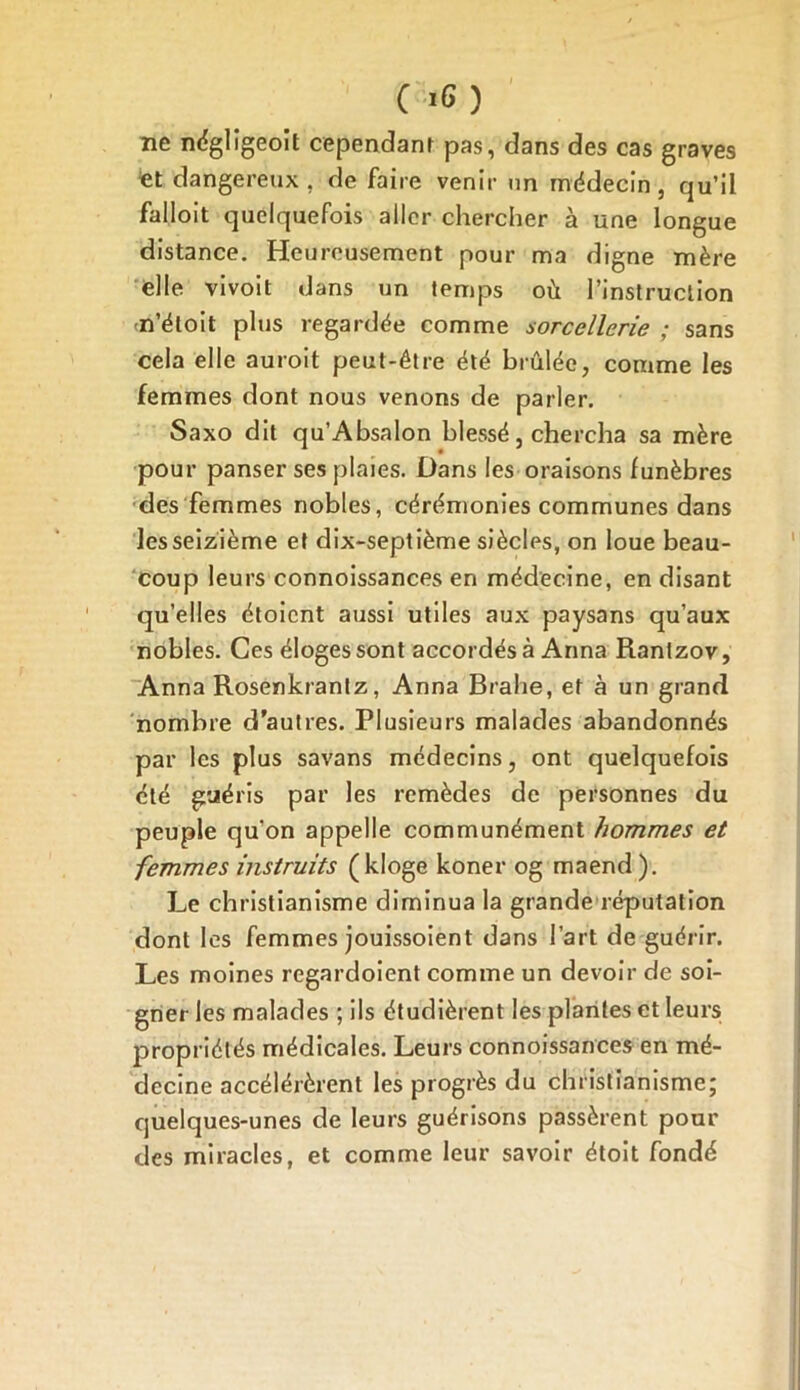 C >6 ) ne néglîgeoit cependant pas, dans des cas graves et dangereux , de faire venir nn médecin , qu’ii falloit quelquefois aller chercher à une longue distance. Heureusement pour ma digne mère elle vivoit dans un temps où l’instruction n’éloit plus regardée comme sorcellerie ; sans cela elle auroit peut-être été brûlée, comme les femmes dont nous venons de parler. Saxo dit qu’Absalon blessé, chercha sa mère pour panser ses plaies. Dans les oraisons funèbres des femmes nobles, cérémonies communes dans les seizième et dix-septième siècles, on loue beau- coup leurs connoissances en médecine, en disant qu’elles étoicnt aussi utiles aux paysans qu’aux nobles. Ces éloges sont accordés à Anna Rantzov, Anna Rosenkrantz, Anna Brahe, et à un grand nombre d’autres. Plusieurs malades abandonnés par les plus savans médecins, ont quelquefois été guéris par les remèdes de personnes du peuple quon appelle communément hommes et femmes instruits (ldoge koner og maend). Le christianisme diminua la grande réputation dont les femmes jouissoient dans l’art de guérir. Les moines regardoient comme un devoir de soi- gner les malades ; ils étudièrent les plantes et leurs propriétés médicales. Leurs connoissances en mé- decine accélérèrent les progrès du christianisme; quelques-unes de leurs guérisons passèrent pour des miracles, et comme leur savoir étoit fondé